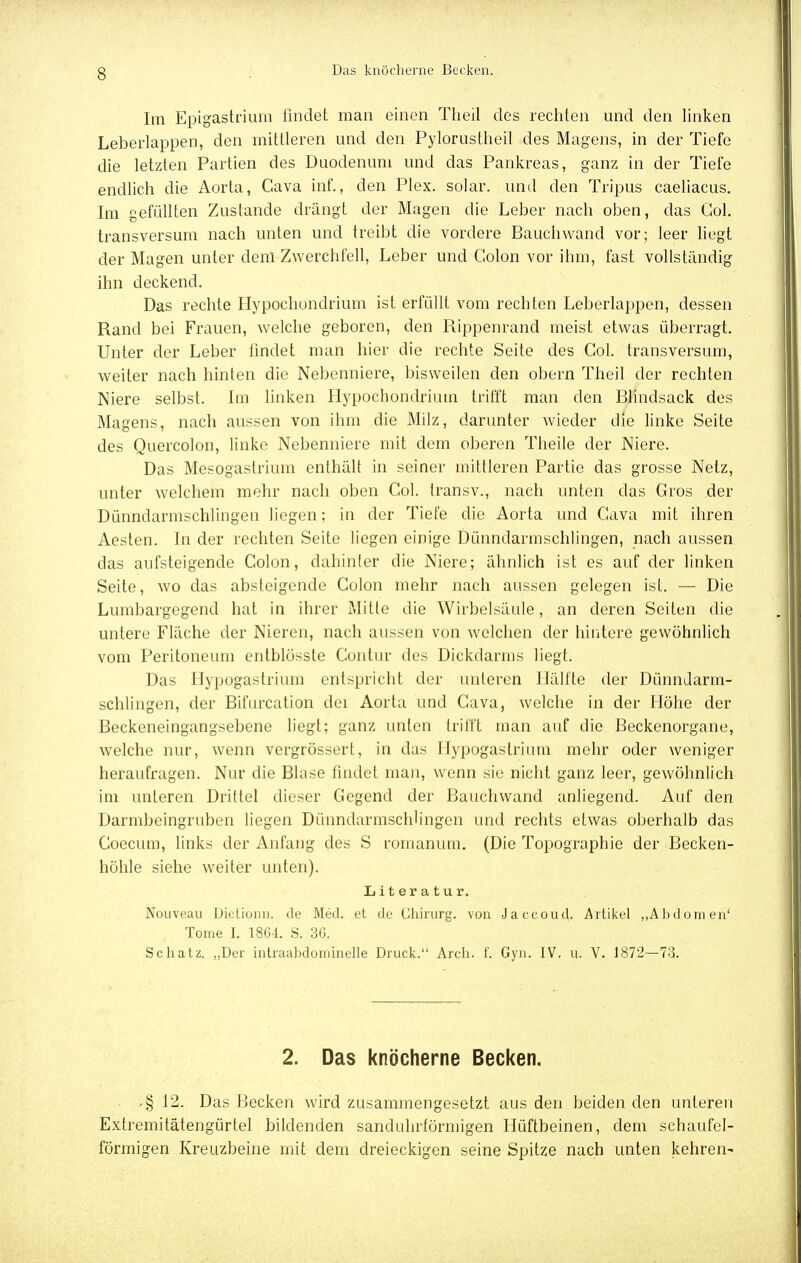 Im Epigastrium findet man einen Theil des rechten und den linken Leberlappen, den mittleren und den Pylorustheil des Magens, in der Tiefe die letzten Partien des Duodenum und das Pankreas, ganz in der Tiefe endlich die Aorta, Cava inf., den Plex. solar, und den Triptis caeliacus. Im gefüllten Zustande drängt der Magen die Leber nach oben, das Gol. transversum nach unten und treibt die vordere Bauchwand vor; leer liegt der Magen unter clenl Zwerchfell, Leber und Colon vor ihm, fast vollständig ihn deckend. Das rechte Hypochondrium ist erfüllt vom rechten Leberlappen, dessen Rand bei Frauen, welche geboren, den Rippenrand meist etwas überragt. Unter der Leber findet man hier die rechte Seite des Col. transversum, weiter nach hinten die Nebenniere, bisweilen den obern Theil der rechten Niere selbst. Im linken Hypochondrium trifft man den Blindsack des Magens, nach aussen von ihm die Milz, darunter wieder die linke Seite des Quercolon, linke Nebenniere mit dem oberen Theile der Niere. Das Mesogastrium enthält in seiner mittleren Partie das grosse Netz, unter welchem mehr nach oben Col. transv., nach unten das Gros der Dünndarmschlingen liegen; in der Tiefe die Aorta und Cava mit ihren Aesten. In der rechten Seite liegen einige Dünndarmschlingen, nach aussen das aufsteigende Colon, dahinter die Niere; älinlich ist es auf der linken Seite, wo das absteigende Colon mehr nach aussen gelegen ist. — Die Lumbargegend hat in ihrer Mitte die Wirbelsäule, an deren Seiten die untere Fläche der Nieren, nach aussen von welchen der hintere gewöhnlich vom Peritoneum entblösste Contur des Dickdarms liegt. Das Hypogastrium entspricht der unleren Hälfte der Dünndarm- schlingen, der Bifurcation dei Aorta und Cava, welche in der Höhe der Beckeneingangsebene liegt; ganz unten trifft man auf die Beckenorgane, welche nur, wenn vergrössert, in das Hypogastrium mehr oder weniger heraufragen. Nur die Blase findet man, wenn sie nicht ganz leer, gewöhnlich im unteren Drittel dieser Gegend der Bauchwand anliegend. Auf den Darmbeingruben liegen Dünndarmschlingen und rechts etwas oberhalb das Coecum, links der Anfang des S romanum. (Die Topographie der Becken- höhle siehe weiter unten). Literatur. Nouveau Dictionn. de Med. et de Chirurg, von Jaccoud. Artikel „Abdomen' Tome I. 1864. S. 3G. Schatz. „Der intraabdominelle Druck. Arch. f. Gyn. IV. u. V. 1872—73. 2. Das knöcherne Becken. .§ 12. Das Becken wird zusammengesetzt aus den beiden den unteren Extremitätengürtel bildenden sanduhrförniigen Hüftbeinen, dem schaufei- förmigen Kreuzbeine mit dem dreieckigen seine Spitze nach unten kehren-