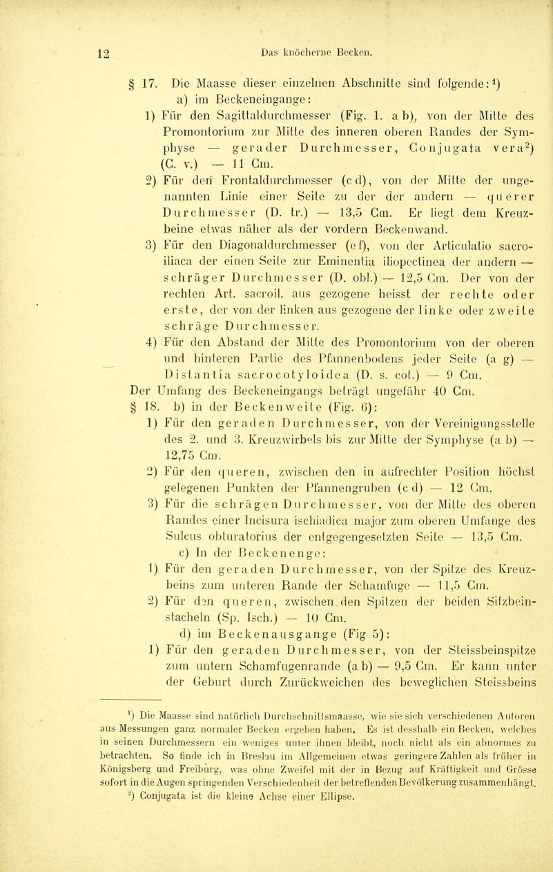 § 17. Die Maasse dieser einzelnen Abschnitte sind folgende:1) a) im Beckeneingange: 1) Für den Sagittaldurchmesser (Fig. 1. a b); von der Mitte des Promontorium zur Mitte des inneren oberen Randes der Sym- physe — gerader Durchmesser, Gonjugata vera2) (C. v.) —11 Cm. 2) Für den Frontaldurchniesser (cd), von der Mitte der unge- nannten Linie einer Seite zu der der andern — querer Durchmesser (D. tr.) — 13,5 Gm. Er liegt dem Kreuz- beine etwas näher als der vordem Beckenwand. 3) Für den Diagonaldurchmesser (ef), von der Articulatio sacro- iliaca der einen Seite zur Eminentia iliopectinea der andern — schräger Durchmesser (D. obl.) — 12,5 Gm. Der von der rechten Art. sacroil. aus gezogene heisst der rechte oder erste, der von der linken aus gezogene der linke oder zweite schräge Durchmesser. 4) Für den Abstand der Mitte des Promontorium von der oberen und hinteren Partie des Pfannenbodens jeder Seite (a g) — Distantia sacrocotyloidea (D. s. cot.) — 9 Cm. Der Umfang des Beckeneingangs beträgt ungefähr 40 Cm. § 18. b) in der Beckenweite (Fig. 6): 1) Für den geraden Durchmesser, von der Vereinigungsstelle des 2. und 3. Kreuzwirbels bis zur Mitte der Symphyse (a b) — 12,75 Cm. 2) Für den queren, zwischen den in aufrechter Position höchst gelegenen Punkten der Pfannengruben (c d) - - 12 Cm. 3) Für die schrägen Durchmesser, von der Mitte des oberen Randes einer Incisura ischiadica major zum oberen Umfange des Sulcus obturatorius der entgegengesetzten Seite — 13,5 Cm. c) In der Beckenenge: 1) Für den geraden Durchmesser, von der Spitze des Kreuz- beins zum unteren Rande der Schamfuge — 11,5 Gm. 2) Für d3n queren, zwischen den Spitzen der beiden Sitzbein- stacheln (Sp. Isch.) — lü Cm. d) im Becken aus gange (Fig 5): 1) Für den geraden Durchmesser, von der Steissbeinspitze zum untern Schamfugenrande (a b) — 9,5 Cm. Er kann unter der Geburt durch Zurückweichen des beweglichen Steissbeins 1) Die Maasse sind natürlich Durchschniltsmaasse, wie sie sich verschiedenen Autoren aus Messungen ganz normaler Becken ergehen haben. Es ist desshalb ein Becken, welches in seinen Durchmessern ein weniges unter ihnen bleibt, noch nicht als ein abnormes zu betrachten. So finde ich in Breslau im Allgemeinen etwas geringere Zahlen als früher in Königsberg und Freibürg, was ohne Zweifel mit der in Bezug auf Kräftigkeit und Grösse sofort in die Augen springenden Verschiedenheit der betreffenden Bevölkerung zusammenhängt. 2) Gonjugata ist die kleine Achse einer Ellipse.