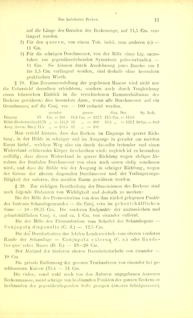 auf die Länge des Geraden der Beckenenge, auf 11,5 Cm. ver- längert werden. 2) Für den queren, von einem Tub. ischii. zum anderen (c) — 11 Cm. 3) Für die schrägen Durchmesser, von der Mille eines Lig. sacro- tuber. zur gegenüberstehenden Synostosis pubo-ischiadica — I 1 Cm. Sie können durch Ausdehnung jenes Bandes um 1 bis 1,5 Cm. verlängert werden, sind deshalb ohne besondern praktischen Werth. § 19. Eine Zusammenstellung der gegebenen Maasse wird nicht nur die Uebersicht derselben erleichtern, sondern auch durch Vergleichung einen lehrreichen Einblick in die verschiedenen Raumverhältnisse des Beckens gewähren; dies besonders dann, wenn alle Durchmesser auf ein Grundmaass, auf die Conj. ver. = 100 reducirt werden. gerader querer diag. Dm. Sp. Isch. Eingang 11 Cm. = 100 13,5 Cm. = 122,7 12,5 Cm. = 113,6 Höhle (Beckenweite) 12,75 „ =115,9 12 „ = 109 13,5 ,. = 122,7 10 Cm. = 90,9 Ausg. (invar. Dm.) 11,5 ., =104,5 11 „ = 100 Man ersieht hieraus, dass das Becken im Eingange in querer Rich- tung, in der Höhle in schräger und im Ausgange in gerader am meisten Raum bietet, weiden Weg also ein durch dasselbe tretender und einen Widerstand erfahrender Körper beschreiben wird; zugleich ist es besonders auffällig, dass dieser Widerstand in querer Richtung wegen stetiger Ab- nahme der frontalen Durchmesser von oben nach unten stelig zunehmen wird, und dass die Höhle wie der Ausgang in schräger Richtung, wegen der Grösse der oberen diagonalen Durchmesser und der Verlängerungs- tähigkeil der unleren, den meisten Raum gewähren werden. § 20. Zur richtigen Beurtheilung der Dimensionen des Beckens sind noch folgende Distanzen von Wichtigkeit und deshalb zu merken: Die der Mitte des Promontorium von dem ihm nächst gelegenen Punkte des hinteren Schamfugenrandes — die Conj. vera im geburtshülflichen Sinne 1.0—10,25 Gm. Die vorderen Endpunkte der anatomischen und geburtshülflichen Conj. v. sind ca. 1 Gm. von einander entfernt. Die der Mitte des Promontorium vom Scheitel des Schambogens — Conjugata diagonal is (C. d.) — 12,5 Cm. Die des Dornfortsatzes des letzten Lendenwirbels vom oberen vorderen Rande der Schamfuge — Conjugata externa (G. c.) oder Baude- locque'sches Maass (D. B.) - 10—20 Cm. Der Absland der hinteren oberen Darmbeinstacheln von einander — 10 Cm. Die grösste Entfernung der grossen Trochanteven von einander bei ge- schlossenen Knieen (Tr.) — 31 Cm. Die vielen, sonst wohl noch von den Autoren angegebenen äusseren Beckenmaasse, meist schräge von bestimmten Punkten des ganzen Beckens zu bestimmten der gegenüberliegenden Seife gezogen (äussere Schrägmaasse),