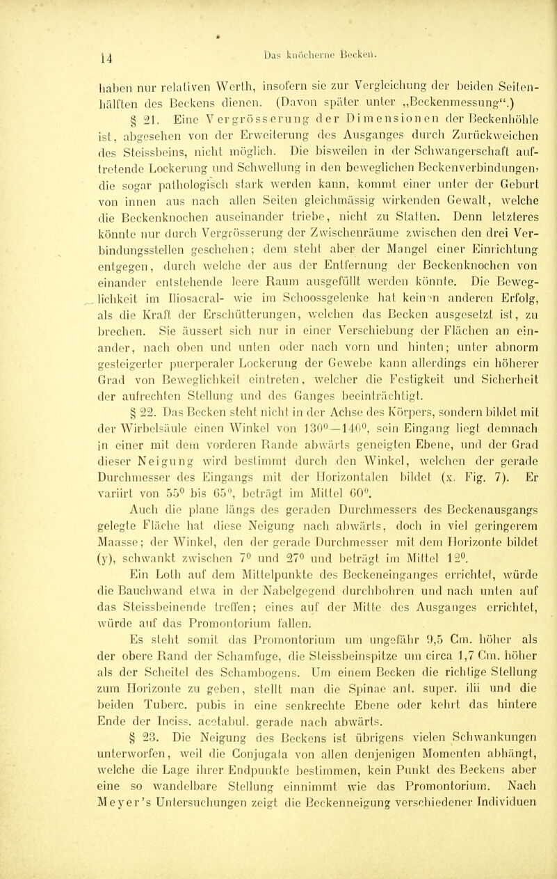haben nur relativen Werth, insofern sie zur Vcrgleichung der beiden Seiten- hälften des Beckens dienen. (Davon später unter „Beckenmessung.) § 21. Eine V er gross erung der Dimensionen der Beckenhöhle ist, abgesehen von der Erweiterung des Ausganges durch Zurückweichen des Steissbeins, nicht möglich. Die bisweilen in der Schwangerschaft auf- tretende Lockerung und Schwellung in den beweglichen Beckenverbindungen> die sogar pathologisch stark werden kann, kommt einer unter der Geburt von innen aus nach allen Seiten gleichmässig wirkenden Gewalt, welche die Beckenknochen auseinander triebe, nicht zu Statten. Denn letzteres könnte nur durch Vergrösserung der Zwischenräume zwischen den drei Ver- bindungsstellen geschehen; dem steht aber der Mangel einer Einrichtung entgegen, durch welche der aus der Entfernung der Beckenknochen von einander entstehende leere Raum ausgefüllt werden könnte. Die Beweg- lichkeit im Iliosacral- wie im Schoossgelenke hat kein m anderen Erfolg, als die Kraft der Erschütterungen, welchen das Becken ausgesetzt ist, zu brechen. Sie äussert sich nur in einer Verschiebung der Flächen an ein- ander, nach oben und unten oder nach vorn und hinten; unter abnorm gesteigerter puerperaler Lockerung der Gewebe kann allerdings ein höherer Grad von Beweglichkeil eintreten, welcher die Festigkeit und Sicherheit der aufrechten Stellung und des Ganges beeinträchtigt. § 22. Das Becken steht nicht in der Achse des Körpers, sondern bildet mit der Wirbelsäule einen Winkel von 130° —140°, sein Eingang liegt demnach in einer mit dem vorderen Rande abwärts geneigten Ebene, und der Grad dieser Neigung wird bestimmt durch den Winkel, welchen der gerade Durchmesser des Eingangs mit der Horizontalen bildet (x. Fig. 7). Er variirt von 55° bis 65°, beträgt im Mittel GO°. Auch die plane längs des geraden Durchmessers des Beckenausgangs gelegte Fläche hat diese Neigung nach abwärts, doch in viel geringerem Maasse; der Winkel, den der gerade Durchmesser mit dem Horizonte bildet (y), schwankt zwischen 7° und 27° und beträgt im Mittel 12°. Ein Lofh auf dem Mittelpunkte des Beckeneinganges errichtet, würde die Bauchwand etwa in der Nabelgegend durchbohren und nach unten auf das Steissbeinende treffen; eines auf der Mitte des Ausganges errichtet, würde auf das Promontorium fallen. Es steht somit das Promontorium um ungefähr 9,5 Cm. höher als der obere Rand der Schamfuge, die Steissbeinspitze um circa 1,7 Cm. höher als der Scheitel des Schambogens. Um einem Becken die richtige Stellung zum Horizonte zu geben, stellt man die Spinae änt. super, iIii und die beiden Tuberc. pubis in eine senkrechte Ebene oder kehrt das hintere Ende der Inciss. acotabul. gerade nach abwärts. § 23. Die Neigung des Beckens ist übrigens vielen Schwankungen unterworfen, weil die Conjugata von allen denjenigen Momenten abhängt, welche die Lage ihrer Endpunkte bestimmen, kein Punkt des Beckens aber eine so wandelbare Stellung einnimmt wie das Promontorium. Nach Meyer's Untersuchungen zeigt die Beckenneigung verschiedener Individuen