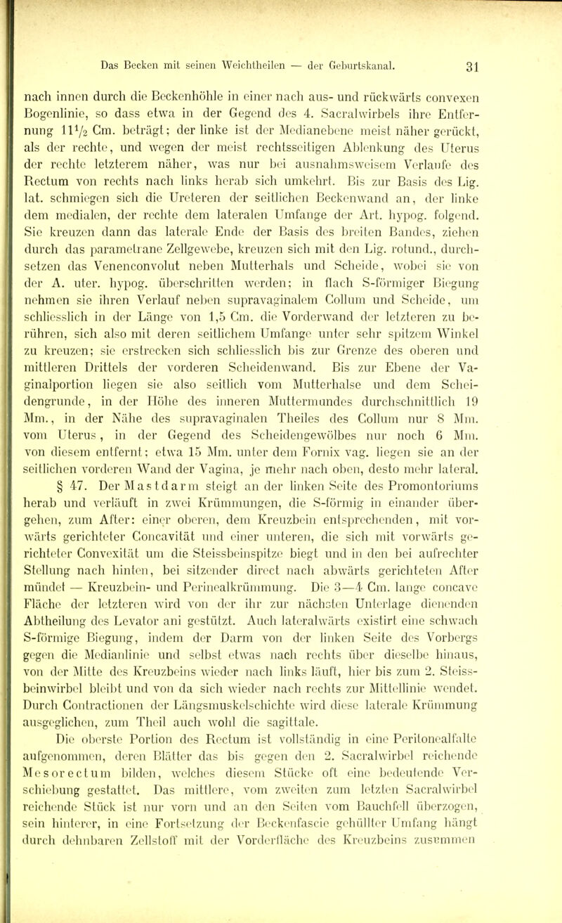 nach innen durch die Beckenhöhle in einer nach aus- und rückwärts convexen Bogenlinie, so dass etwa in der Gegend des 4. Sacralwirbels ihre Entfer- nung H72 Gm. beträgt; der linke ist der Medianebene meist näher gerückt, als der rechte, und wegen der meist rechtsseitigen Ablenkung des Uterus der rechte letzterem näher, was nur bei ausnahmsweisem Verlaufe des Rectum von rechts nach links herab sich umkehrt. Bis zur Basis des Lig. lat. schmiegen sich die Ureteren der seitlichen Beckenwand an, der linke dem medialen, der rechte dem lateralen Umfange der Art. hypog. folgend. Sie kreuzen dann das laterale Ende der Basis des breiten Bandes, ziehen durch das parametrane Zellgewebe, kreuzen sich mit den Lig. rotund., durch- setzen das Venenconvolut neben Mutterhals und Scheide, wobei sie von der A. uter. hypog. überschritten werden: in flach S-fönniger Biegung nehmen sie ihren Verlauf neben supravaginalem Collum und Scheide, um schliesslich in der Länge von 1,5 Cm. die Vorderwand der letzteren zu be- rühren, sich also mit deren seitlichem Umfange unter sehr spitzem Winkel zu kreuzen; sie erstrecken sich schliesslich bis zur Grenze des oberen und mittleren Drittels der vorderen Scheidenwand. Bis zur Ebene der Va- ginalportion liegen sie also seitlich vom Mutterhalse und dem Schei- dengrunde, in der Höhe des inneren Muttermundes durchschnittlich 19 Mm., in der Nähe des supravaginalen Theiles des Collum nur 8 Mm. vom Uterus, in der Gegend des Scheidengewölbes nur noch 6 Min. von diesem entfernt; etwa 15 Mm. unter dem Fornix vag. liegen sie an der seitlichen vorderen Wand der Vagina, je mehr nach oben, desto mehr lateral. § 47. Der Mastdarm steigt an der linken Seite des Promontoriums herab und verläuft in zwei Krümmungen, die S-förmig in einander über- gehen, zum After: einer oberen, dem Kreuzbein entsprechenden, mit vor- wärts gerichteter Concavität und einer unteren, die sich mit vorwärts ge- richteter Convexität um die Steissbeinspitze biegt und in den bei aufrechter Stellung nach hinten, bei sitzender direct nach abwärts gerichteten After mündet — Kreuzbein- und Perinealkrümmung. Die 3—4 Cm. lange coneave Fläche der letzteren wird von der ihr zur nächsten Unterlage dienenden Abtheilung des Levator ani gestützt. Auch lateralwärts existirt eine schwach S-förmige Biegung, indem der Darm von der linken Seite des Vorbergs gegen die Medianlinie und selbst etwas nach rechts über dieselbe hinaus, von der Mitte des Kreuzbeins wieder nach links läuft, hier bis zum 2. Steiss- beinwirbel bleibt und von da sich wieder nach rechts zur Mittellinie wendet. Durch Contractionen der Längsmuskelschichte wird diese laterale Krümmung ausgeglichen, zum Theil auch wohl die sagittale. Die oberste Portion des Rectum ist vollständig in eine Perilonealfalte aufgenommen, deren Blätter das bis gegen den 2. Sacralwirbel reichende Mesorectum bilden, welches diesem Stücke oft eine bedeutende Ver- schiebung gestattet. Das mittlere, vom zweiten zum letzten Sacralwirbel reichende Stück ist nur vorn und an den Seiten vom Bauchfell überzogen, sein hinterer, in eine Forlsetzung der Beckenfascie gehüllter Umfang hängt durch dehnbaren Zellstoff mit der Vorderfläche des Kreuzbeins zusammen