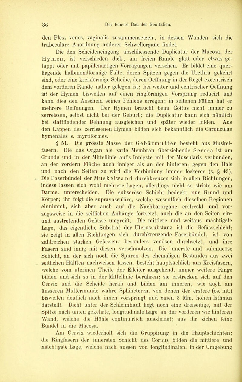 den Plex. venös, vaginalis zusammensetzen, in dessen Wänden sich die trabeculäre Anordnung anderer Schwellorgane findet. Die den Scheideneingang abschliessende Duplicatur der Mucosa, der Hymen, ist verschieden dick, am freien Rande glatt oder etwas ge- lappt oder mit papillenartigen Vorragungen versehen. Er bildet eine quer- liegende halbmondförmige Falte, deren Spitzen gegen die Urethra gekehrt sind, oder eine kreisförmige Scheibe, deren Oeffnung in der Regel excentrisch dem vorderen Rande näher gelegen ist; bei weiter und centrischer Oeffnung ist der Hymen bisweilen auf einen ringförmigen Vorsprung reducirt und kann dies den Anschein seines Fehlens erregen; in seltenen Fällen hat er mehrere Oeffnungen. Der Hymen braucht beim Coitus nicht immer zu zerreissen, selbst nicht bei der Geburt; die Duplicatur kann sich nämlich bei stattfindender Dehnung ausgleichen und später wieder bilden. Aus den Lappen des zerrissenen Hymen bilden sich bekanntlich die Garunculae hymenales s. myrtiformes. § 51. Die grösste Masse der Gebärmutter besteht aus Muskel- fasern. Die das Organ als zarte Membran überziehende Serosa ist am Grunde und in der Mittellinie aufs Innigste mit der Muscularis verbunden, an der vordem Fläche auch inniger als an der hinteren; gegen den Hals und nach den Seiten zu wird die Verbindung immer lockerer (s. § 43). c Die Faserbündel der Muskel wand durchkreuzen sich in allen Richtungen, indess lassen sich wohl mehrere Lagen, allerdings nicht so stricte wie am Darme, unterscheiden. Die subseröse Schicht bedeckt nur Grund und Körper; ihr folgt die supravasculäre, welche wesentlich dieselben Regionen einnimmt, sich aber auch auf die Nachbarorgane erstreckt und vor- zugsweise in die seitlichen Anhänge fortsetzt, auch die an den Seiten ein- und austretenden Gefässe umgreift. Die mittlere und weitaus mächtigste Lage, das eigentliche Substrat der Uterussubstanz ist die Gefässschicht; sie zeigt in allen Richtungen sich durchkreuzende Faserbündel, ist von zahlreichen starken Gefässen, besonders venösen durchsetzt, und ihre Fasern sind innig mit diesen verschmolzen. Die innerste und submucöse Schicht, an der sich noch die Spuren des ehemaligen Bestandes aus zwei seitlichen Hälften nachweisen lassen, besteht hauptsächlich aus Kreisfasern, welche vom uterinen Theile der Eileiter ausgehend, immer weitere Ringe bilden und sich so in der Mittellinie berühren; sie erstrecken sich auf den Cervix und die Scheide herab und bilden am inneren, wie auch am äusseren Muttermunde wahre Sphincteren, von denen der erstere (os. int.) bisweilen deutlich nach innen vorspringt und einen 3 Mm. hohen Isthmus darstellt. Dicht unter der Schleimhaut liegt noch eine dreiseitige, mit der Spitze nach unten gekehrte, longitudinale Lage an der vorderen wie hinteren Wand, welche die Höhle continuirlich auskleidet; aus ihr ziehen feine Bündel in die Mucosa. Am Cervix wiederholt sich die Gruppirung in die Hauptschichten; die Ringfasern der innersten Schicht des Corpus bilden die mittlere und mächtigste Lage, welche nach aussen von longitudinalen, in der Umgebung