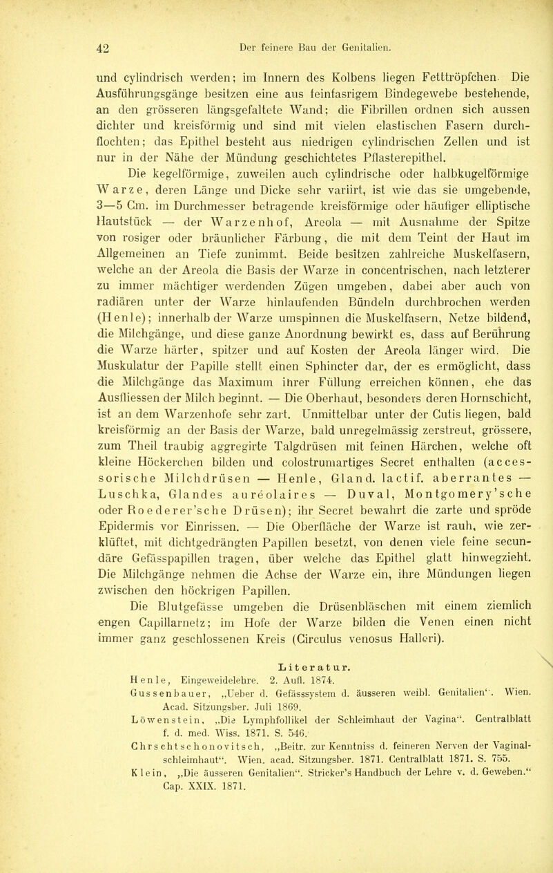 und cylindrisch werden; im Innern des Kolbens liegen Fetttröpfchen. Die Ausführungsgänge besitzen eine aus feinfasrigem Bindegewebe bestehende, an den grösseren längsgefaltete Wand; die Fibrillen ordnen sich aussen dichter und kreisförmig und sind mit vielen elastischen Fasern durch- flochten; das Epithel besteht aus niedrigen cylindrischen Zellen und ist nur in der Nähe der Mündung geschichtetes Pflasterepithel. Die kegelförmige, zuweilen auch cylindrische oder halbkugelförmige Warze, deren Länge und Dicke sehr variirt, ist wie das sie umgebende, 3—5 Cm. im Durchmesser betragende kreisförmige oder häufiger elliptische Hautstück — der Warzenhof, Areola — mit Ausnahme der Spitze von rosiger oder bräunlicher Färbung, die mit dem Teint der Haut im Allgemeinen an Tiefe zunimmt. Beide besitzen zahlreiche Muskelfasern, welche an der Areola die Basis der Warze in concentrischen, nach letzterer zu immer mächtiger werdenden Zügen umgeben, dabei aber auch von radiären unter der Warze hinlaufenden Bündeln durchbrochen werden (Henle); innerhalb der Warze umspinnen die Muskelfasern, Netze bildend, die Milchgänge, und diese ganze Anordnung bewirkt es, dass auf Berührung die Warze härter, spitzer und auf Kosten der Areola länger wird. Die Muskulatur der Papille stellt einen Sphincter dar, der es ermöglicht, dass die Milchgänge das Maximum ihrer Füllung erreichen können, ehe das Ausfliessen der Milch beginnt. — Die Oberhaut, besonders deren Hornschicht, ist an dem Warzenhofe sehr zart. Unmittelbar unter der Cutis liegen, bald kreisförmig an der Basis der Warze, bald unregelmässig zerstreut, grössere, zum Theil traubig aggregirte Talgdrüsen mit feinen Härchen, welche oft kleine Höckerchen bilden und colostrumartiges Secret enthalten (acces- sorische Milchdrüsen — Henle, Gland. lactif. aberrantes — Luschka, Glandes aureolaires — Duval, Montgomery'sche oder Ro ederer'sche Drüsen); ihr Secret bewahrt die zarte und spröde Epidermis vor Einrissen. — Die Oberfläche der Warze ist rauh, wie zer- klüftet, mit dichtgedrängten Papillen besetzt, von denen viele feine secun- däre Gefässpapillen tragen, über welche das Epithel glatt hin wegzieht. Die Milchgänge nehmen die Achse der Warze ein, ihre Mündungen liegen zwischen den höckrigen Papillen. Die Blutgefässe umgeben die Drüsenbläschen mit einem ziemlich engen Capillarnetz; im Hofe der Warze bilden die Venen einen nicht immer ganz geschlossenen Kreis (Circulus venosus Hallen). Literatur. Henle, Eingeweidelehre. 2. Aufl. 1874. Gussenbauer, „Ueber d. Gefässsystem d. äusseren weibl. Genitalien''. Wien. Aead. Sitzungsber. Juli 1869. Löwenstein, „Die Lymphfollikel der Schleimhaut der Vagina'1. Gentralblatt f. d. med. Wiss. 1871. S. 546. Chrschtschonovitsch, „Beitr. zur Kenntniss d. feineren Nerven der Vaginal- schleimhaut. Wien. acad. Sitzungsber. 1871. Gentralblatt 1871. S. 755. Klein, „Die äusseren Genitalien. Stricker's Handbuch der Lehre v. d. Geweben. Gap. XXIX. 1871.
