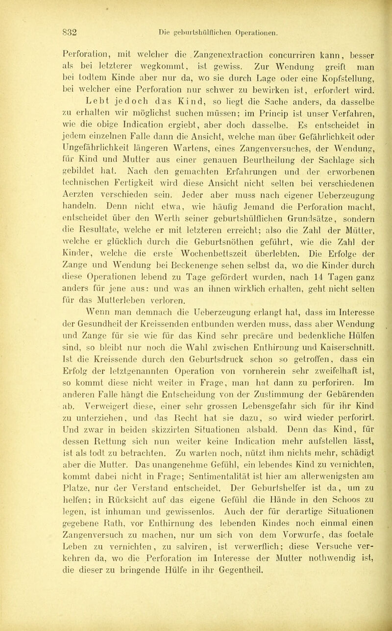 Perforation, mit welcher die , Zangenextraction concurriren kann, besser als bei letzterer wegkommt, ist gewiss. Zur Wendung greift man bei todtem Kinde aber nur da, wo sie durch Lage oder eine Kopfstellung, bei welcher eine Perforation nur schwer zu bewirken ist, erfordert wird. Lebt jedoch das Kind, so liegt die Sache anders, da dasselbe zu erhalten wir möglichst suchen müssen; im Princip ist unser Verfahren, wie die obige Indication ergiebt, aber doch dasselbe. Es entscheidet in jedem einzelnen Falle dann die Ansicht, welche man über Gefährlichkeit oder Ungefährlichkeit längeren Wartens, eines Zangenversuches, der Wendung, für Kind und Mutter aus einer genauen Beurtheilung der Sachlage sich gebildet hat. Nach den gemachten Erfahrungen und der erworbenen technischen Fertigkeit wird diese Ansicht nicht selten bei verschiedenen Aerzten verschieden sein. Jeder aber muss nach eigener Ueberzeugung handeln. Denn nicht etwa, wie häufig Jemand die Perforation macht, entscheidet über den Werth seiner geburtshülflichen Grundsätze, sondern die Besultate, welche er mit letzteren erreicht; also die Zahl der Mütter, welche er glücklich durch die Geburtsnöthen geführt, wie die Zahl der Kinder, welche die erste Wochenbettszeit überlebten. Die Erfolge der Zange und Wendung bei Beckenenge sehen selbst da, wo die Kinder durch diese Operationen lebend zu Tage gefördert wurden, nach 14 Tagen ganz anders für jene aus: und was an ihnen wirklich erhalten, geht nicht selten für das Mutlerleben verloren. Wenn man demnach die Ueberzeugung erlangt hat, dass im Interesse der Gesundheit der Kreissenden entbunden werden muss, dass aber Wendung und Zange für sie wie für das Kind sehr precäre und bedenkliche Hülfen sind, so bleibt nur noch die Wahl zwischen Enthirnung und Kaiserschnitt. Ist die Kreissende durch den Geburtsdruck schon so getroffen, dass ein Erfolg der letztgenannten Operation von vornherein sehr zweifelhaft ist, so kommt diese nicht weiter in Frage, man hat dann zu perforiren. Im anderen Falle hängt die Entscheidung von der Zustimmung der Gebärenden ab. Verweigert diese, einer sehr grossen Lebensgefahr sich für ihr Kind zu unterziehen, und das Becht hat sie dazu, so wird wieder perforirt. Und zwar in beiden skizzirten Situationen alsbald. Denn das Kind, für dessen Bettung sich nun weiter keine Indication mehr aufstellen lässt, ist als todt zu betrachten. Zu warten noch, nützt ihm nichts mehr, schädigt aber die Mutter. Das unangenehme Gefühl, ein lebendes Kind zu ver nichten, kommt dabei nicht in Frage; Sentimentalität ist hier am allerwenigsten am Platze, nur der Verstand entscheidet. Der Geburtshelfer ist da, um zu helfen; in Bücksicht auf das eigene Gefühl die Hände in den Schoos zu legen, ist inhuman und gewissenlos. Auch der für derartige Situationen gegebene Bath, vor Enthirnung des lebenden Kindes noch einmal einen Zangenversuch zu machen, nur um sich von dem Vorwurfe, das foetale Leben zu vernichten, zu salviren, ist verwerflich; diese Versuche ver- kehren da, wo die Perforation im Interesse der Mutter nothwendig ist, die dieser zu bringende Hülfe in ihr Gegentheil.