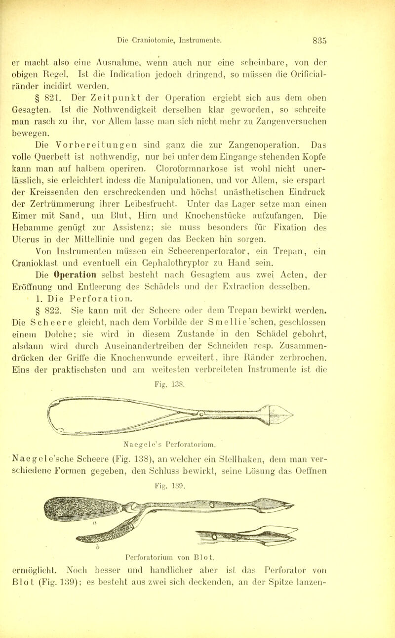 er macht also eine Ausnahme, wenn auch nur eine scheinbare, von der obigen Regel. Ist die Indication jedoch dringend, so müssen die Orificial- ränder incidirt werden. § 821. Der Zeitpunkt der Operation ergiebt sich aus dem oben Gesagten. Ist die Nothwendigkeit derselben klar geworden, so schreite man rasch zu ihr, vor Allem lasse man sich nicht mehr zu Zangenversuchen bewegen. Die Vorbereitungen sind ganz die zur Zangenoperation. Das volle Querbett ist nothwendig, nur bei unter dem Eingange stehenden Kopfe kann man auf halbem operiren. Cloroformnarkose ist wohl nicht uner- lässlich, sie erleichtert indess die Manipulationen, und vor Allem, sie erspart der Kreissenden den erschreckenden und höchst unästhetischen Eindruck der Zertrümmerung ihrer Leibesfrucht. Unter das Lager setze man einen Eimer mit Sand, um Blut, Hirn und Knochenstücke aufzufangen. Die Hebamme genügt zur Assistenz; sie muss besonders für Fixation des Uterus in der Mittellinie und gegen das Becken hin sorgen. Von Instrumenten müssen ein Scheerenperforator, ein Trepan, ein Cranioklast und eventuell ein Cephalothryptor zu Hand sein. Die Operation selbst besteht nach Gesagtem aus zwei Acten, der Eröffnung und Entleerung des Schädels und der Extraction desselben. 1. Die Perforation. § 822. Sie kann mit der Scheere oder dem Trepan bewirkt werden. Die Scheere gleicht, nach dem Vorbilde der Smellie'schen, geschlossen einem Dolche; sie wird in diesem Zustande in den Schädel gebohrt, alsdann wird durch Auseinandertreiben der Schneiden resp. Zusammen- drücken der Griffe die Knochenwunde erweitert, ihre Ränder zerbrochen. Eins der praktischsten und am weitesten verbreiteten Instrumente ist die Fig. 138. Naegele's Perforatorium. Naegele'sche Scheere (Fig. 138), an welcher ein Stellhaken, dem man ver- schiedene Formen gegeben, den Schluss bewirkt, seine Lösung das Oeffnen Fig. 139. Perforatorium von Blot. ermöglicht. Noch besser und handlicher aber ist das Perforator von Blot (Fig. 139); es besteht aus zwei sich deckenden, an der Spitze lanzen-