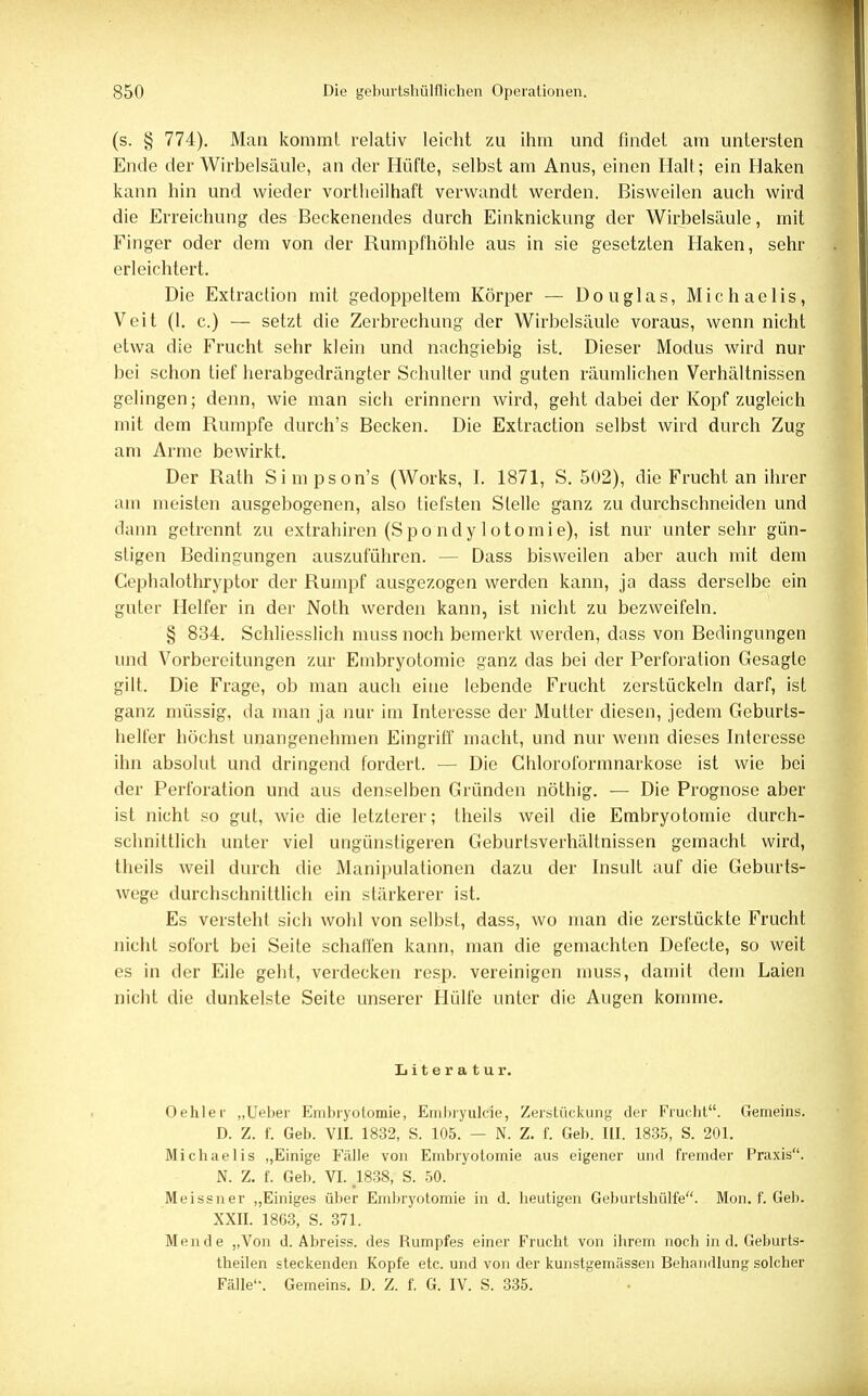 (s. § 774). Man kommt relativ leicht zu ihm und findet am untersten Ende der Wirbelsäule, an der Hüfte, selbst am Anus, einen Halt; ein Haken kann hin und wieder vortheilhaft verwandt werden. Bisweilen auch wird die Erreichung des Beckenendes durch Einknickung der Wirbelsäule, mit Finger oder dem von der Rumpfhöhle aus in sie gesetzten Haken, sehr erleichtert. Die Extraction mit gedoppeltem Körper — Douglas, Michaelis, Veit (1. c.) — setzt die Zerbrechung der Wirbelsäule voraus, wenn nicht etwa die Frucht sehr klein und nachgiebig ist. Dieser Modus wird nur bei schon tief herabgedrängter Schulter und guten räumlichen Verhältnissen gelingen; denn, wie man sich erinnern wird, geht dabei der Kopf zugleich mit dem Rumpfe durch's Becken. Die Extraction selbst wird durch Zug am Arme bewirkt. Der Rath Simpson's (Works, I. 1871, S. 502), die Frucht an ihrer am meisten ausgebogenen, also tiefsten Stelle ganz zu durchschneiden und «laiin getrennt zu extrahiren (Spondylotomie), ist nur unter sehr gün- stigen Bedingungen auszuführen. - - Dass bisweilen aber auch mit dem Cephalothryptor der Rumpf ausgezogen werden kann, ja dass derselbe ein guter Helfer in der Noth werden kann, ist nicht zu bezweifeln. § 834. Schliesslich muss noch bemerkt werden, dass von Bedingungen und Vorbereitungen zur Embryotomie ganz das bei der Perforation Gesagte gilt. Die Frage, ob man auch eine lebende Frucht zerstückeln darf, ist ganz müssig, da man ja nur im Interesse der Mutter diesen, jedem Geburts- helfer höchst unangenehmen Eingriff macht, und nur wenn dieses Interesse ihn absolut und dringend fordert. — Die Chloroformnarkose ist wie bei der Perforation und aus denselben Gründen nöthig. — Die Prognose aber ist nicht so gut, wie die letzterer; theils weil die Embryotomie durch- schnittlich unter viel ungünstigeren Geburtsverhältnissen gemacht wird, theils weil durch die Manipulationen dazu der Insult auf die Geburts- wege durchschnittlich ein stärkerer ist. Es versteht sich wohl von selbst, dass, wo man die zerstückte Frucht nicht sofort bei Seite schaffen kann, man die gemachten Defecte, so weit es in der Eile geht, verdecken resp. vereinigen muss, damit dem Laien nicht die dunkelste Seite unserer Hülfe unter die Augen komme. Literatur. •Dehler „Ueber Embryotomie, Embryulcie, Zerstückung der Frucht. Gemeins. D. Z. f. Geb. VII. 1832, S. 105. — N. Z. f. Geb. III. 1835, S. 201. Michaelis „Einige Fälle von Embryotomie aus eigener und fremder Praxis. N. Z. f. Geb. VI. #1838, S. 50. Meissner „Einiges über Embryotomie in d. heutigen Geburtshülfe. Mon. f. Geb. XXII. 1863, S. 371. Mende „Von d. Abreiss. des Rumpfes einer Frucht von ihrem noch in d. Geburts- theilen steckenden Kopfe etc. und von der kunstgemässen Behandlung solcher Fälle'1. Gemeins. D. Z. f. G. IV. S. 335.