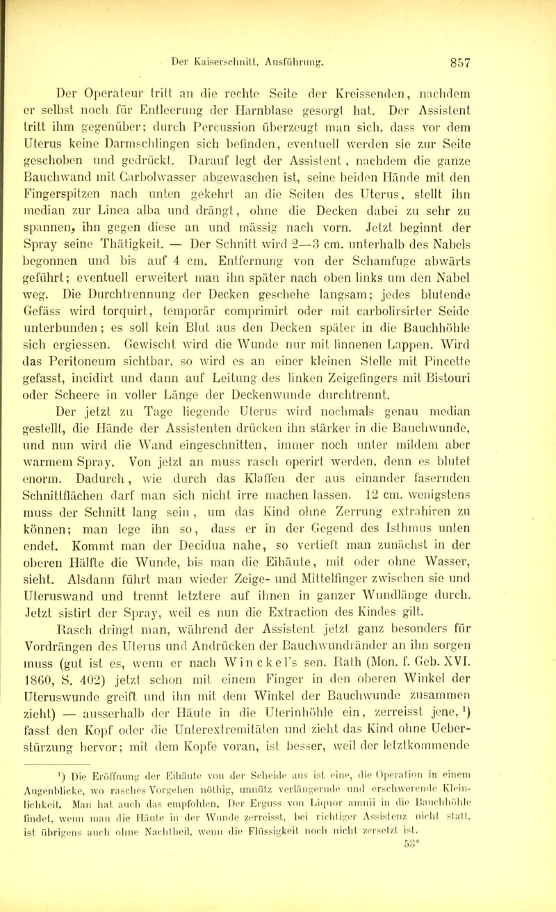 Der Operateur tritt an die rechte Seite der Kreissenden, nachdem er selbst noch für Entleerung der Harnblase gesorgt hat. Der Assistent tritt ihm gegenüber; durch Percussion überzeugt man sich, dass vor dem Uterus keine Darmschlingen sich befinden, eventuell werden sie zur Seite geschoben und gedrückt. Darauf legt der Assistent, nachdem die ganze Bauchwand mit Garbolwasser abgewaschen ist, seine beiden Hände mit den Fingerspitzen nach unten gekehrt an die Seiten des Uterus, stellt ihn median zur Linea alba und drängt, ohne die Decken dabei zu sehr zu spannen, ihn gegen diese an und mässig nach vorn. Jetzt beginnt der Spray seine Thätigkeit. — Der Schnitt wird 2—3 cm. unterhalb des Nabels begonnen und bis auf 4 cm. Entfernung von der Schamfuge abwärts geführt; eventuell erweitert man ihn später nach oben links um den Nabel weg. Die Durchtrennung der Decken geschehe langsam; jedes blutende Gefäss wird torquirt, temporär comprimirt oder mit carbolirsirter Seide unterbunden; es soll kein Blut aus den Decken später in die Bauchhöhle sich ergiessen. Gewischt wird die Wunde nur mit linnenen Lappen. Wird das Peritoneum sichtbar, so wird es an einer kleinen Stelle mit Pincette gefasst, incidirt und dann auf Leitung des linken Zeigefingers mit Bistouri oder Scheere in voller Länge der Deckenwunde durchtrennt. Der jetzt zu Tage liegende Uterus wird nochmals genau median gestellt, die Hände der Assistenten drücken ihn stärker in die Bauchwunde, und nun wird die Wand eingeschnitten, immer noch unter mildem aber warmem Spray. Von jetzt an muss rasch operirt werden, denn es blutet enorm. Dadurch, wie durch das Klaffen der aus einander fasernden Schnittflächen darf man sich nicht irre machen lassen. 12 cm. wenigstens muss der Schnitt lang sein , um das Kind ohne Zerrung extrahiren zu können; man lege ihn so, dass er in der Gegend des Isthmus unten endet. Kommt man der Decidua nahe, so vertieft man zunächst in der oberen Hälfte die Wunde, bis man die Eihäute, mit oder ohne Wasser, sieht. Alsdann führt man wieder Zeige- und Mittelfinger zwischen sie und Uteruswand und trennt letztere auf ihnen in ganzer Wundlänge durch. Jetzt sistirt der Spray, weil es nun die Extraction des Kindes gilt. Rasch dringt man, während der Assistent jetzt ganz besonders für Vordrängen des Uterus und Andrücken der Bauchwunchänder an ihn sorgen muss (gut ist es, wenn er nach Winckel's sen. Rath (Mon. f. Geb. XVI. 18G0, S. 402) jetzt schon mit einem Finger in den oberen Winkel der üteruswunde greift und ihn mit dem Winkel der Bauchwunde zusammen zieht) — ausserhalb der Häute in die Uterinhöhle ein, zerreisst jene,1) fasst den Kopf oder die Unterextremitäten und zieht das Kind ohne Ueber- stürzung hervor; mit dem Kopfe voran, ist besser, weil der letztkommende l) Die Eröffnung der Eihäute von der Scheide aus ist eine, die Operation in einem Augenblicke, wo rasches Vorgehen nöthig, unnütz verlängernde und erschwerende Klein- lichkeit. Man hat auch das empfohlen. Der Erguss von Liquor amnii in die Bauchhöhle findet, wenn man die Häute in der Wunde zerreisst, hei richtiger Assistenz nicht statt, ist übrigens auch ohne Nachtheil, wenn die Flüssigkeit noch nicht zersetzt ist. 53*