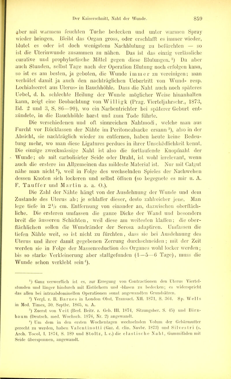 aber mit wunnein feuchten Tuche bedecken und unter wannen Spray wieder bringen. Bleibt das Organ gross, oder erschlafft es immer wieder, blutet es oder ist doch wenigstens Nachblutung zu befürchten — so ist die Uterinwunde zusammen zu nähen. Das ist das einzig verlässliche curative und prophylactische Mittel gegen diese Blutungen. x) Da aber auch Stunden, selbst Tage nach der Operation Blutung noch erfolgen kann, so ist es am besten, ja geboten, die Wunde immer zu vereinigen; man verhütet damit ja auch den nachträglichen Uebertritt von Wund- resp. Lochialsecret aus Uterus- in Bauchhöhle. Dass die Naht auch noch späteres Uebel, d. h. schlechte Heilung der Wunde möglicher Weise hinanhalten kann, zeigt eine Beobachtung von Willigk (Prag. Vierteljahrschr., 1873, Bd. 2 und 3, S. 86—90), wo ein Narbentrichter bei späterer Geburt ent- zündete, in die Bauchhöhle barst und zum Tode führte. Die verschiedenen und oft sinnreichen Nahtmodi, welche man aus Furcht vor Rücklassen der Nähte im Peritonealsacke ersann 2), also in der Absicht, sie nachträglich wieder zu entfernen, haben heute keine Bedeu- tung mehr, wo man diese Ligatures perdues in ihrer Unschädlichkeit kennt. Die einzige zweckmässige Naht ist also die fortlaufende Knopfnaht der Wunde; ob mit carbolisirter Seide oder Draht, ist wohl irrelevant, wenn auch die erstere im Allgemeinen das mildeste Material ist. Nur mit Gatgut nähe man nicht3), weil in Folge des wechselnden Spieles der Nachwehen dessen Knoten sich lockeren und selbst öffnen (so begegnete es mir u. A. F. Tauffer und Martin a. a. 0.). Die Zahl der Nähte hängt von der Ausdehnung der Wunde und dem Zustande des Uterus ab; je schlaffer dieser, desto zahlreicher jene. Man lege tiefe in 21j2 cm. Entfernung von einander an, dazwischen oberfläch- liche. Die ersteren umfassen die ganze Dicke der Wand und besonders breit die äusseren Schichten, weil diese am weitesten klaffen; die ober- flächlichen sollen die Wundränder der Serosa adaptiren. Umfassen die tiefen Nähte weit, so ist nicht zu fürchten, dass sie bei Ausdehnung des Uterus und ihrer damit gegebenen Zerrung durchschneiden; mit der Zeit werden sie in Folge der Massenreduction des Organes wohl locker werden; bis so starke Verkleinerung aber stattgefunden (4—5—6 Tage), muss die Wunde schon verklebt sein'1). v) Ganz verwerflich ist es, zur Erregung von Contractionen den Uterus Viertel- stunden und länger hindurch mit Eistüchern und -blasen zu bedecken; es widerspricht das allen bei intraabdominellen Operationen sonst angewandten Grundsätzen. s) Vergl. z. B. Barnes in London Obst. Transact. XII. 1871, S. 364. Sp. Wells in Med. Times, 30. Septbr. 1865, u. A. 3) Zuerst von Veit (Berl. Beitr. z. Geb. III. 1874, Sitzungsber. S. 45) und Birn- baum (Deutsch, med. Wochscb. 1876, Nr. 2) angewandt. 4) Um dem in den ersten Wochentagen wechselnden Volum der Gebärmutter gerecht zu werden, haben Valentinotti (Gaz. d. clin. Novbr. 1873) und Silvestri (s. Arch. Tocol. I. 1874, S. 189 und Stoltz, 1. c.) die elastische Naht, Gummifäden mit Seide übet'sponnen, angewandt.