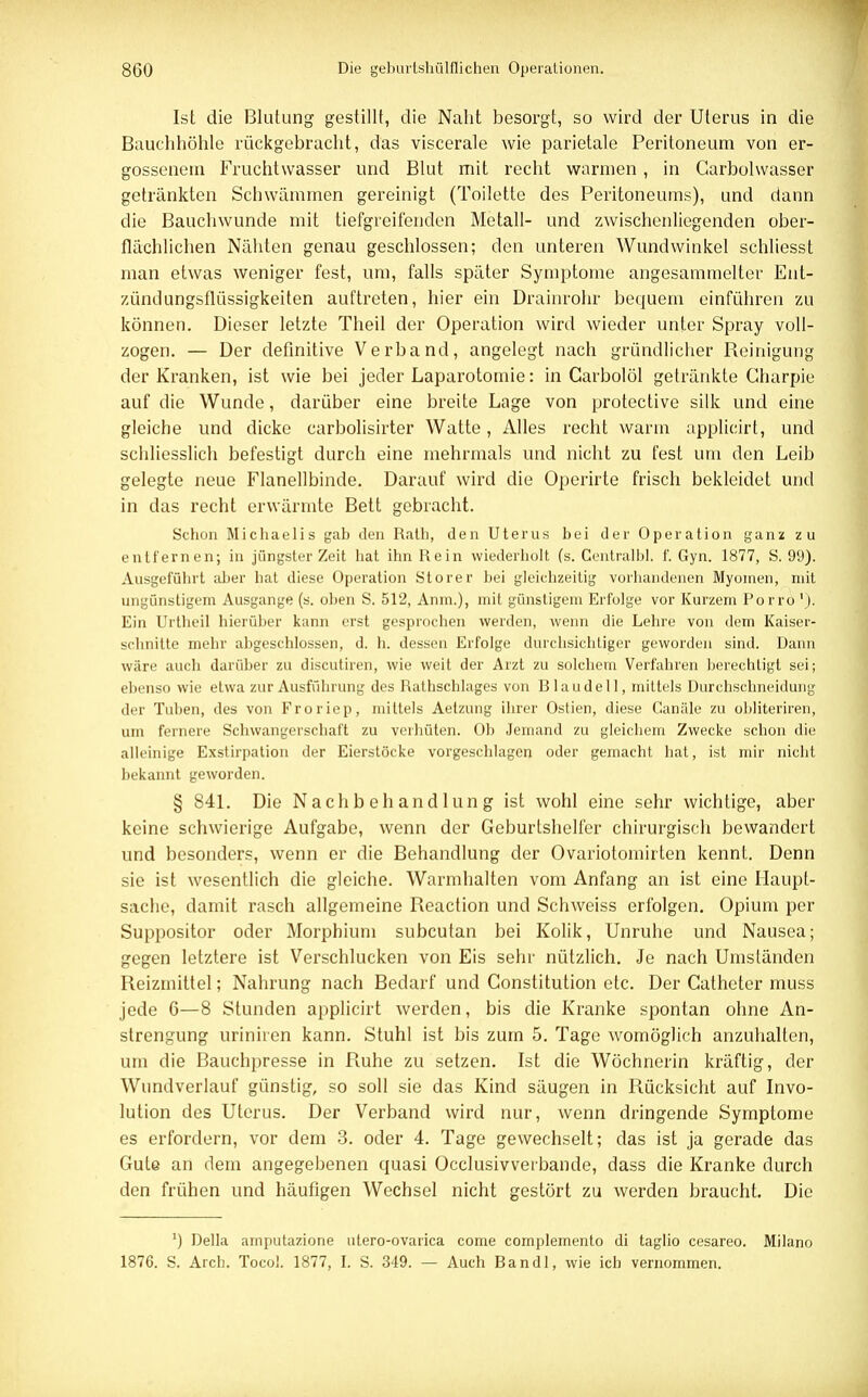 Ist die Blutung gestillt, die Naht besorgt, so wird der Uterus in die Bauchhöhle rückgebracht, das viscerale wie parietale Peritoneum von er- gossenem Fruchtwasser und Blut mit recht warmen, in Garbolwasser getränkten Schwämmen gereinigt (Toilette des Peritoneums), und dann die Bauchwunde mit tiefgreifenden Metall- und zwischenliegenden ober- flächlichen Nähten genau geschlossen; den unteren Wundwinkel schliesst man etwas weniger fest, um, falls später Symptome angesammelter Ent- zündungsflüssigkeiten auftreten, hier ein Drainrohr bequem einführen zu können. Dieser letzte Theil der Operation wird wieder unter Spray voll- zogen. — Der definitive Verband, angelegt nach gründlicher Reinigung der Kranken, ist wie bei jeder Laparotomie: in Carbolöl getränkte Charpie auf die Wunde, darüber eine breite Lage von protective silk und eine gleiche und dicke carbolisirter Watte, Alles recht warm applicirt, und schliesslich befestigt durch eine mehrmals und nicht zu fest um den Leib gelegte neue Flanellbinde. Darauf wird die Operirte frisch bekleidet und in das recht erwärmte Bett gebracht. Schon Michaelis gab den Rath, den Uterus bei der Operation ganz zu entfernen; in jüngster Zeit hat ihn Rein wiederholt (s. Centralbl. f. Gyn. 1877, S. 99). Ausgeführt aber hat diese Operation Storer bei gleichzeitig vorhandenen Myomen, mit ungünstigem Ausgange (s. oben S. 512, Anm.), mit günstigem Erfolge vor Kurzem Porro '). Ein Urtheil hierüber kann erst gesprochen werden, wenn die Lehre von dem Kaiser- schnitte mehr abgeschlossen, d. h. dessen Erfolge durchsichtiger geworden sind. Dann wäre auch darüber zu discutiren, wie weit der Arzt zu solchem Verfahren berechtigt sei; ebenso wie etwa zur Ausführung des Ratlischlages von Blaudell, mittels Durchschneidung der Tuben, des von Froriep, mittels Aetzung ihrer Ostien, diese Ganäle zu obliteriren, um fernere Schwangerschaft zu verhüten. Ob Jemand zu gleicbem Zwecke schon die alleinige Exstirpation der Eierstöcke vorgeschlagen oder gemacht hat, ist mir nicht bekannt geworden. § 841. Die Nachbehandlung ist wohl eine sehr wichtige, aber keine schwierige Aufgabe, wenn der Geburtshelfer chirurgisch bewandert und besonders, wenn er die Behandlung der Ovariotomirten kennt. Denn sie ist wesentlich die gleiche. Warmhalten vom Anfang an ist eine Haupt- sache, damit rasch allgemeine Reaction und Schweiss erfolgen. Opium per Suppositor oder Morphium subcutan bei Kolik, Unruhe und Nausea; gegen letztere ist Verschlucken von Eis sehr nützlich. Je nach Umständen Reizmittel; Nahrung nach Bedarf und Constitution etc. Der Catheter muss jede 6—8 Stunden applicirt werden, bis die Kranke spontan ohne An- strengung uriniren kann. Stuhl ist bis zum 5. Tage womöglich anzuhalten, um die Bauchpresse in Ruhe zu setzen. Ist die Wöchnerin kräftig, der Wundverlauf günstig, so soll sie das Kind säugen in Rücksicht auf Invo- lution des Uterus. Der Verband wird nur, wenn dringende Symptome es erfordern, vor dem 3. oder 4. Tage gewechselt; das ist ja gerade das Gute an dem angegebenen quasi Occlusivvetbande, dass die Kranke durch den frühen und häufigen Wechsel nicht gestört zu werden braucht. Die ') Deila amputazione utero-ovarica come complemento di taglio cesareo. Milano 1876. S. Arcb. Tocol. 1877, I. S. 349. — Auch Bandl, wie ich vernommen.