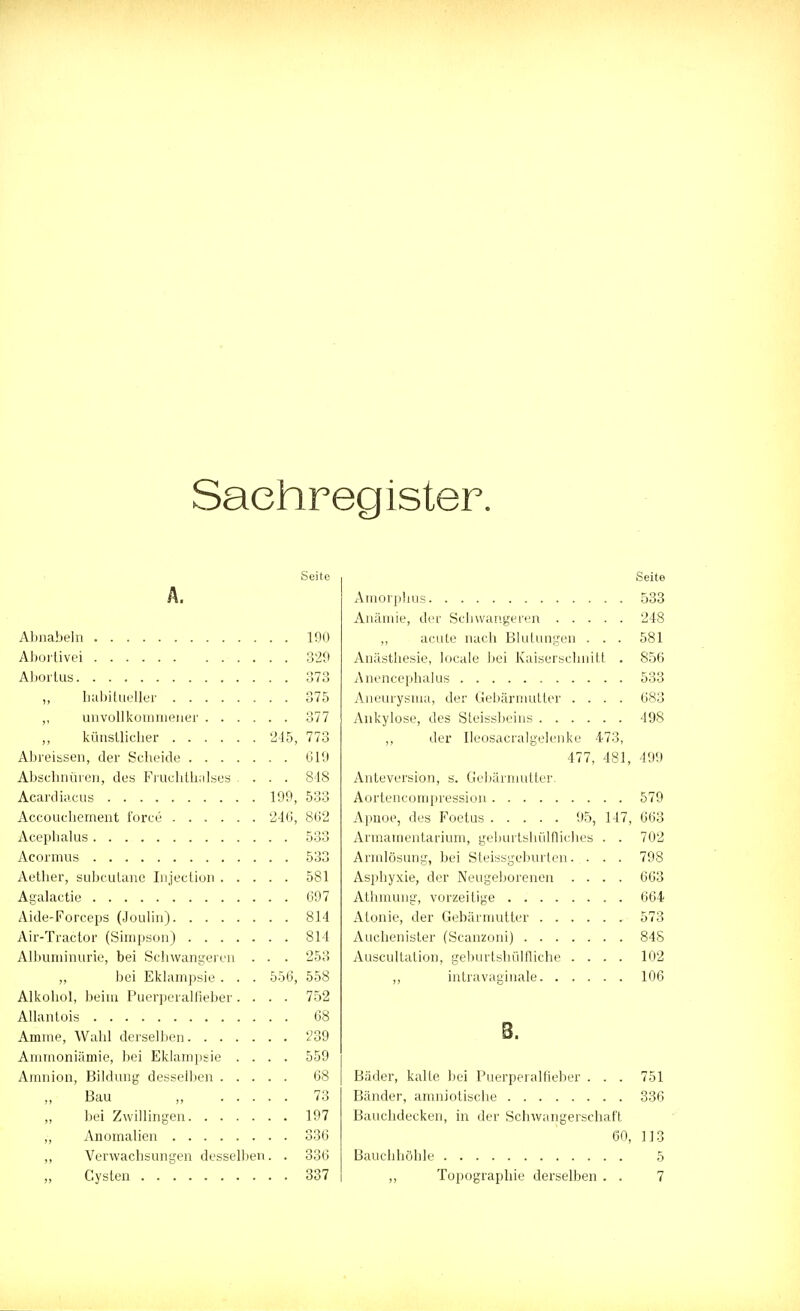 Sachregister. Seite Ä. Abnabeln 190 Abortivei 329 Abortus 373 ,, habitueller 375 ,, unvollkommener 377 ,, künstlicher 245, 773 Abreissen, der Scheide 619 Abschnüren, des Fruchthalses ... 818 Acardiacus 199, 533 Accouchernent i'orce 24(3, 862 Acephalus 533 Acormus 533 Aether, subcutane Injection 581 Agalactie 697 Aide-Forceps (Joulin) 814 Air-Tractor (Simpson) 814 Albuminurie, bei Schwangeren . . . 253 „ bei Eklampsie . . . 556, 558 Alkohol, beim Puerperalfieber .... 752 Allantois 68 Amme, Wahl derselben 239 Ammoniämie, bei Eklampsie .... 559 Amnion, Bildung desselben 68 Bau , 73 ,, bei Zwillingen 197 „ Anomalien 336 ,, Verwachsungen desselben. . 336 „ Cysten 337 Seite Amorphus 533 Anämie, der Schwangeren 248 „ acute nach Blutungen . . . 581 Anästhesie, locale bei Kaiserschnitt . 856 Anencephalus 533 Aneurysma, der Gebärmutter .... 683 Ankylose, des Steissbeins 498 ,, der Ileosacralgelenke 473, 477, 481, 499 Anteversion, s. Gebärmutter. Aortencompression 579 Apnoe, des Foetus 95, 147, 663 Armamentarium, gehurtshülfliches . . 702 Armlösung, bei Steissgeburten. . . . 798 Asphyxie, der Neugeborenen .... 663 Athmung, vorzeitige 664 Atonie, der Gebärmutter 573 Auchenister (Scanzoni) 848 Auscultation, geburtshilfliche .... 102 ,, intravaginale 106 8. Bäder, kalte bei Puerperalfieber . . . 751 Bänder, amniotische 336 Bauchdecken, in der Schwangerschaft 60, 113 Bauchhöhle 5 ,, Topographie derselben . . 7