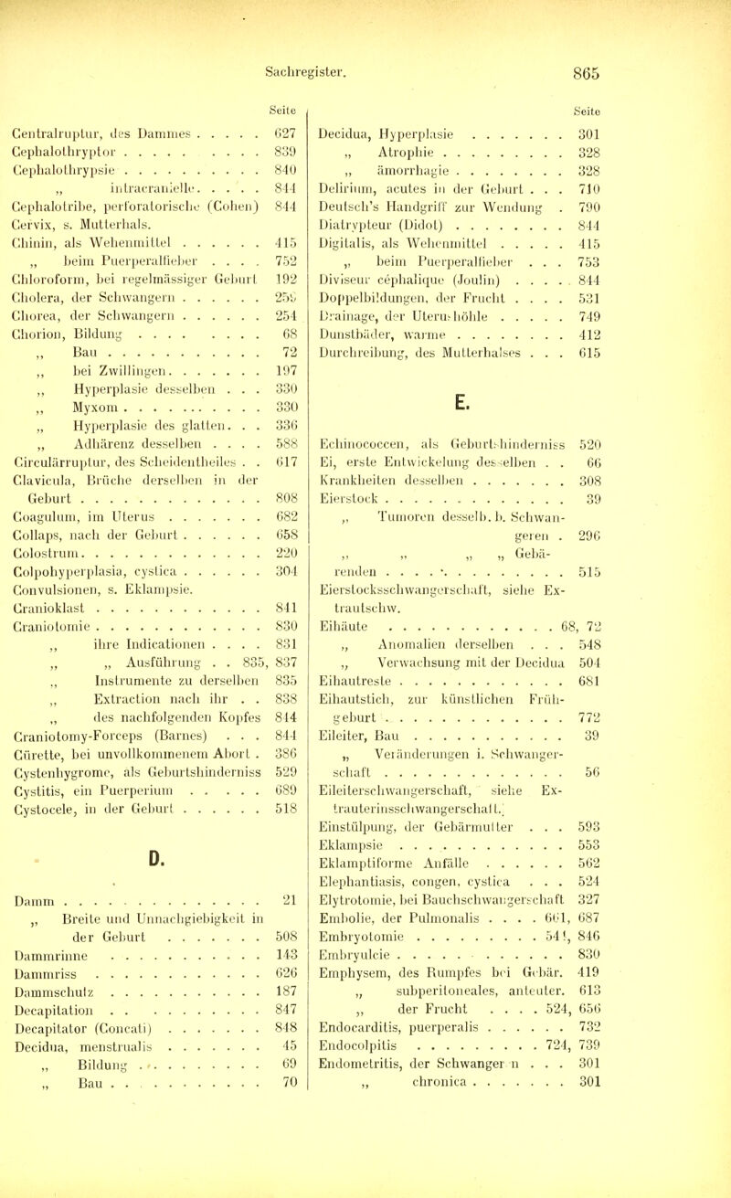 Seite Seit 6 /~1 1 1 1 1 _ T \ 627 301 839 328 Q A 1 \ ö4U 328 844 Delirium, acutes in der Geburt . . . 710 Cephalotribe, perloratorische (Gohenj 844 1~\ „.,1, 1 1 , TT J ' i'L' VIT 1 Deutsch s Handgrih zur Wendung 790 r-\ - • ti,| i i „1_ „ l Gervix, s. Mutterhals. tt\*_ i i __. /r\*i i\ 844 / i | • • i TXT_T_ • I r ,1 415 I~\T 'II* 1 TIT l * i i 1 415 „ beim Puerperalfieber .... 752 „ beim Puerperalfieber . . . 753 Chloroform, bei regelmässiger Geburt i ru> Diviseur cephalique (Joulin) .... 844 Cholera, der Schwangern 25Ü Doppelbildungen, der Frucht .... 531 254 Drainage, der Uteruthöhle 749 Chorion, Bildung DO 412 72 Durchreibung, des Mutterhalses . . . 615 197 ,, Hyperplasie desselben . . . 330 F 330 „ Hyperplasie des glatten. . . 336 ,, Adhärenz desselben .... 588 Eehinococcen, als Geburtshinderniss 520 Circularruptur, des ocheidentheiles . . 617 Li, erste Entwickelung desselben . . 66 Clavicula, Brüche derselben in der 308 808 39 Coaguhun, im Uterus 682 „ lumoron desselb. b. Schwan- 658 geren . 296 220 ,, „ „ „ Gebä- 304 515 Convulsionen, s. Eklampsie. ri' Iii l i'i ■ i n Eierslocksschwangerschaft, siehe Ex- 841 trautschw. 830 3, 72 ,, ihre Indicationen .... 831 ,, Anomalien derselben . . . 548 ,, „ Ausführung . . 8o5, 837 TT 1 * 1 J _ 1 \ • 1 „ Verwachsung mit der Decidua 504 ,, Instrumente zu derselben 835 681 ,, Extraction nach ihr . . 838 TT1 -1~ X j ! 1 I... ~_ L1 _ _ 1 Ti .. l Eihautstich, zur künstlichen Fruh- ,, des nachfolgenden Kopfes 844 772 Craniotomy-Forceps (Barnes) . . . QA t o9 Gürette, bei unvollkommenem Abort . 38o „ Veränderungen i. Schwanger- Cystenbygrome, als Geburtshinderniss 529 56 Eileiterschwangerschaft, siehe Ex- 518 trauterinsschwangerschal t.j Einstülpung, der Gebärmulter . . . 593 n LS ■ 553 Eklamptiforme Anfälle Elephantiasis, congen, cyslica . . . 562 524 21 Elytrotomie, bei Bauchschwai;gerschaft 327 ,, Breite und Unnachgiebigkeit in Embolie, der Pulmonalis .... 661, 687 K f\Q Embryotomie 54 i, 846 143 Embryulcie 830 626 Emphysem, des Rumpfes bei Gebär. 419 1 Q7 löl „ subperitoneales, anteuter. 613 847 der Frucht .... 524, 656 848 Endocarditis, puerperalis 732 45 Endocolpitis 724, 739 69 Endometritis, der Schwanger n . . . 301 70 301