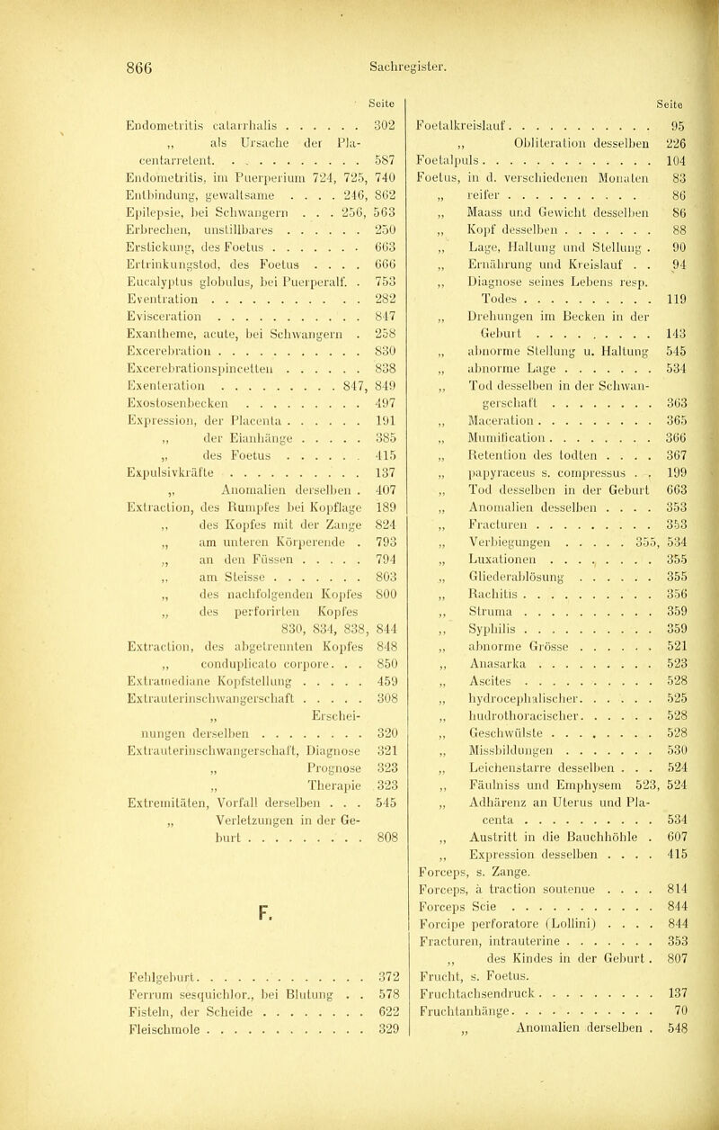 Seite Endometritis calarrhalis 302 ,, als Ursache der Pla- centarretent 587 Endometritis, im Puerperium 724, 725, 740 Entbindung, gewaltsame .... 246, 862 Epilepsie, hei Schwängern . . . 256, 563 Erbrechen, unstillbares 250 Erstickung, des Foetits 663 Ertrinkungstod, des Foetus .... 666 Eucalyptus globulus, bei Puerperal!'. . 753 Eventration 282 Evisceration 847 Exantheme, acute, bei Schwangern . 258 Excerebration 830 Excerebrationspincetteu 838 Exenleration 847, 849 Exostosenbecken 497 Expression, der Placenta 191 ,, der Eianhänge 385 „ des Foetus 415 Expulsivkräfte . 137 ,, Anomalien derselben . 407 Extraclion, des Rumpfes bei Kopflage 189 ,, des Kopfes mit der Zange 824 „ am unteren Körperende . 793 „ an den Füssen 794 am Steisse 803 des nachfolgenden Kopfes 800 des perforirten Kopfes 830, 834, 838, 844 Extraction, des abgetrennten Kopfes 848 „ conduplicato corpore. . . 850 Extratnediane Kopfstellung 459 Extrauterinschwan gerschaft 308 „ Erschei- nungen derselben 320 Extrauterinschwangerschaft, Diagnose 321 Prognose 323 Therapie 323 Extremitäten, Vorfall derselben ... 545 „ Verletzungen in der Ge- burt . 808 F. Fehlgeburt ' 372 Ferrum sesquichlor., hei Blutung . . 578 Fisteln, der Scheide 622 Fleischmole 329 Seite Foetalkreislauf 95 ,, Obliteration desselben 226 Foetalpuls 104 Foetus, in d. verschiedenen Monaten 83 reifer 86 „ Maass und Gewicht desselben 86 „ Kopf desselben 88 ,, Lage, Haltung und Stellung . 90 „ Ernährung und Kreislauf . . 94 ,, Diagnose seines Lebens resp. Todes 119 „ Drehungen im Becken in der Geburt 143 „ abnorme Stellung u. Haltung 545 „ abnorme Lage 534 ,, Tod desselben in der Schwan- gerschaft 363 „ Maceration 365 „ Mumification 366 „ Retention des todten .... 367 „ papyraceus s. compressus . , 199 Tod desselben in der Geburt 663 „ Anomalien desselben .... 353 „ Fracturen 353 „ Verbiegungen 355, 534 ,, Luxationen ........ i . 355 .„ Gliederablösung 355 Rachitis .......... 356 „ Struma 359 „ Syphilis . 359 „ abnorme Grösse 521 „ Anasar ka 523 „ Ascites 528 „ hydrocephalischer 525 „ hudrothoracischer 528 Geschwülste 528 Missbildungen 530 „ Leichenstarre desselben . . . 524 ,, Fäulniss und Emphysem 523, 524 „ Adhärenz an Uterus und Pla- centa . . .■ *534] „ Austritt in die Bauchhöhle . 607 ,, Expression desselben .... 415 Forceps, s. Zange. Forceps, ä traction soutenue .... 814 Forceps Scie 844 Forcipe perforatore (Lollini) .... 844 Fracturen, intrauterine ....... 353 ,, des Kindes in der Geburt. 807 Frucht, s. Foetus. Fruchtachsendruck 137 Fruchtanhänge 70 „ Anomalien derselben . 548