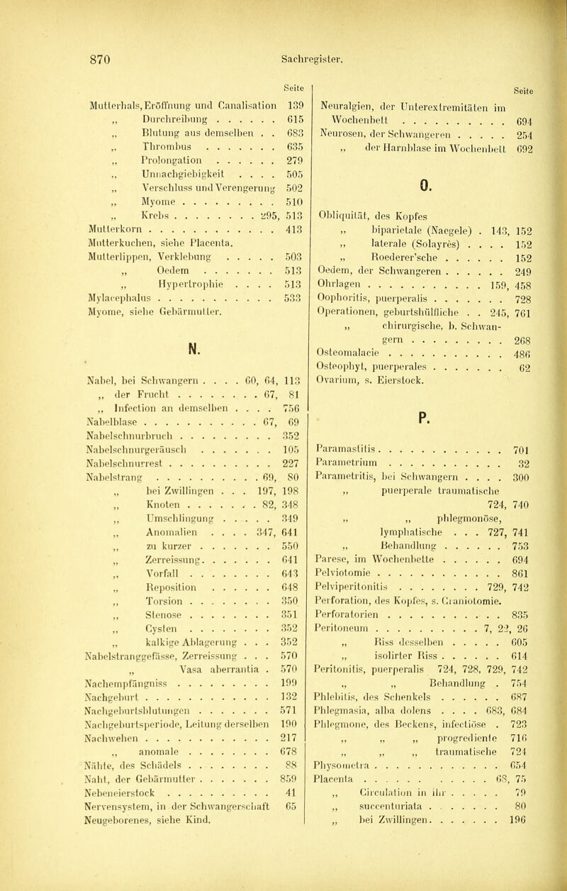 Seite MüUcrhals, Eröffnung und Canalisation 139 ,, Durchreibung G15 „ Blutung aus demselben . . 683 „ Thrombus 635 „ Prolongation 279 ,, Unnachgiebigkeit .... 505 „ Verschluss und Verengerung 502 „ Myome 510 Krebs 295, 513 Mutterkorn 413 Mutterkuchen, siehe Placenla. Mutterlippon, Verklebung 503 Oedem 513 „ Hyperlropbie .... 513 Mylacephalus 533 Myome, siebe Gebärmutter. N. Nabel, bei Schwangern .... 60, 64, 113 „ der Frucht 67, 81 „ Infection an demselben .... 756 Nabelblase 67, 69 Nabelscbnurbruch 352 Nabelschnurgeräusch 105 Nabelscbnurrest 227 Nahelstrang 69, 80 bei Zwillingen . . . 197, 198 Knoten 82, 348 ,, Umscblingung 349 „ Anomalien .... 347, 641 „ zu kurzer 550 „ Zerreissung 641 Vorfall . 643 „ Reposition 648 Torsion 350 Stenose 351 Cysten 352 „ kalkige Ablagerung . . . 352 Nabelstranggefässe, Zerreissung . . . 570 „ Vasa aberrantia . 570 Nachempfängniss 199 Nachgeburt 132 Nachgeburtsblutungen 571 Narbgeburtsperiode, Leitung derselben 190 Naebweben 217 „ anomale 678 Nähte, des Schädels 88 Naht, der Gebärmutter 859 Nebeneierstock 41 Nervensystem, in der Schwangerschaft 65 Neugeborenes, siehe Kind. Seite Neuralgien, der Unterextremitäten im Wochenbett 694 Neurosen, der Schwangeron ..... 254 „ der Harnblase im Wochenbett 692 0. Obliquität, des Kopfes biparietale (Naegele) . 143, 152 ,, laterale (Solayres) .... 152 „ Roederer'sche 152 Oedem, der Schwangeren 249 Ohrlagen 159, 458 Oophoritis, puerperalis 728 Operationen, geburtshülfliche . . 245, 7G1 „ chirurgische, b. Schwan- gern 268 Osteomalacie 486 Osteopbyt, puerperales 62 Ovarium, s. Eierstock. P. Paramaslitis 701 Parametrium 32 Parametritis, bei Schwängern .... 300 „ puerperale traumatische 724, 740 „ „ phlegmonöse, lymphatische . . . 727, 741 „ Behandlung 753 Parese, im Wochenbette 694 Pelviotomie 861 Pelviperitonitis 729, 742 Perforation, des Kopfes, s. Graniotomie. Perfora torien . 835 Peritoneum 7, 22, 26 „ Riss desselben 605 „ isolirter Riss 614 Peritonitis, puerperalis 724, 728, 729, 742 „ „ Behandlung . 754 Phlebitis, des Schenkels 687 Phlegmasia, alba dolens .... 683, 684 Phlegmone, des Becken«, infectiöse . 723 „ „ „ progredient 716 „ „ „ traumatische 724 Physometra 654 Placenta 68, 75 „ Girculation in ihr 79 „ succenturiata ....... 80 „ bei Zwillingen 196
