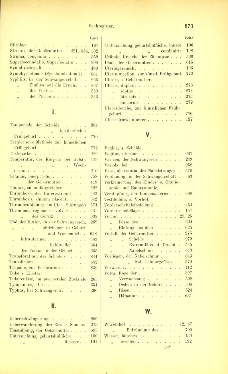 Seite Stirnlage 167 Strictur, der Gebärmutter . 421, 584, 592 Struma, congenita 359 Superfoecundatio, Superfoetatio . . . 200 Symphysenspalt 499 Symphyseotomie (Synchondrotomie) . 861 Syphilis, in der Schwangerschaft . . 266 Einfluss auf die Frucht . . 267 des Foetus 359 der Placenta 346 T. Tamponade, der Scheide 384 „ „ b. künstlicher Frühgeburt 770 Tarnier'scbe Methode zur künstlichen Frühgeburt 772 Tasterzirkel' 429 Temperatur, des Körpers bei Gebär. 129 „ Wöch- nerinen 210 Tetanus, puerperalis 758 „ der Gebärmutter 419 Thorax, zu umfangreicher 522 Thrombose, der Unterextremit. . . . 683 Thrombosis, sinuum placent 342 Thrombenbildung, im Uter., Störungen 574 Thrombus, vaginae et vulvae .... 631 „ des Cervix 635 Tod, der Mutter, in der Schwangersch. 269 ,, ., ., plötzlicher in Geburt und Wochenbett . 658 intrauteriner 363 habitueller . . . 364 des Foetus in der Geburt . . . 663 Transforation, des Schädels .... 844 Transfusion 582 Trepane, zur Perforation 836 Tube s. Eileiter. Tuberculose, im puerperalen Zustande 265 Tympanites, uteri 654 Typhus, bei Schwangeren 260 ü. Ueberschwängerung 200 Ueberwanderung, des Eies u. Samens 273 Umstülpung, der Gebärmutter .... 593 Untersuchung, geburtshilfliche . . . 100 ,, „ äussere. . 101 Seite Untersuchuug, geburtsbülfliche, innere 106 „ „ combinirte 108 Urämie, Ursache der Eklampsie . . . 560 Usur, der Gebärmutter 615 Uteringeräusch 103 Uterininjection, zur künstl. Frühgeburt 772 Uterus, s. Gebärmutter. Uterus, duplex 273 ,, septus 274 ,, bicornis 273 unicornis 272 Uterusdouche, zur künstlichen Früh- geburt 770 Uterusdruck, innerer 137 V. Vagina, s. Scheide. Vagitus, uterinus 667 Varicen, der Schwangeren 249 Variola, bei „ 258 Vasa, aberrantia des Nabelstranges . 570 Verdauung, in der Schwangerschaft . 63 Verkleinerung, des Kindes, s. Cranio- tomie und Embryotomie. Verstopfung, der Lungenarterien. . . 660 Vestibulum, s. Vorhof. Vorderscheiteleinstellung 454 Vorderscheitellage 157 Vorhof 23, 25 ,, Risse des 624 „ Blutung aus dem 625 Vorfall, der Gebärmutter 276 „ Scheide 279 „ Extremitäten d. Frucht . 545 „ Nabelschnur 643 Vorliegen, der Nabelschnur . . . . 643 „ „ Nabelschnurgefässe . . 570 Vorwasser 142 Vulva, Enge der 507 Verwachsung 508 Oedem in der Geburt .... 508 „ Risse 624 „ Hämatom 631 w. Warzenhof 42, 57 „ Entzündung des 700 Wasser, falsches 130 „ zweites 132 54*