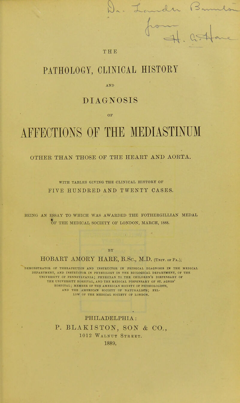 3 THE PATHOLOGY, CLINICAL HISTORY AND DIAGNOSIS OF AFFECTIONS OF THE MEDIASTINUM OTHEK THAN THOSE OF THE HEART AND AORTA. FIVE HUNDRED AND TWENTY CASES. BEING AN ESSAY TO WHICH WAS AWARDED THE FOTHERGILLIAN MEDAL deji0n8tbat0e of therapeutics and in8tedct0k in physical dtaonosis in the medical department, and instructor in physiolooy in the biological department, of the university of pennsylvania; physician to the children's dispensary of the university hospital, and the medical dispensary of st. agnes' hospital; memder of the American society of physiologists, and the american society of naturalists; fel- low of the medical society of london. WITH TABLES GIVING THK CLINICAL HISTORY OF OF THE MEDICAL SOCIETY OF LONDON, MARCH, 1888. BY HOBAET AMOKY HARE, B.Sc, M.D. (univ. of pa ). PHILADELPHIA: P. BLAKISTON, SON & CO., 1012 Walnut Street. 1889.