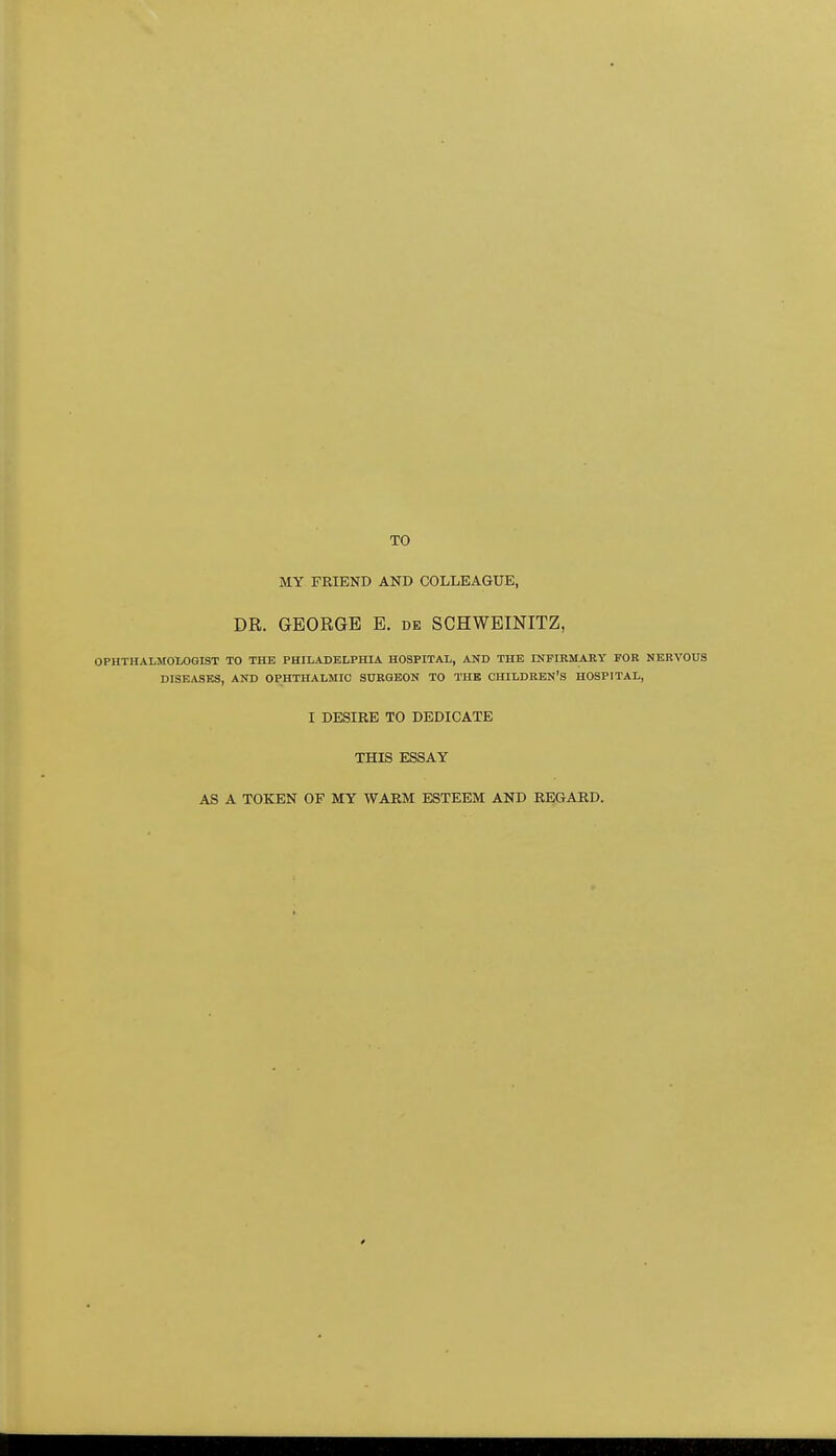 TO MY FRIEND AND COLLEAGUE, DR. GEORGE E. de SCHWEINITZ, OPHTHALMOLOGIST TO THE PHILADELPHIA HOSPITAL, AND THE INPIRMARY FOR NERVOUS DISEASES, AND OPHTHALMIC SURGEON TO THE CHILDREN'S HOSPITAL, I DESIRE TO DEDICATE THIS ESSAY AS A TOKEN OF MY WARM ESTEEM AND REGARD.