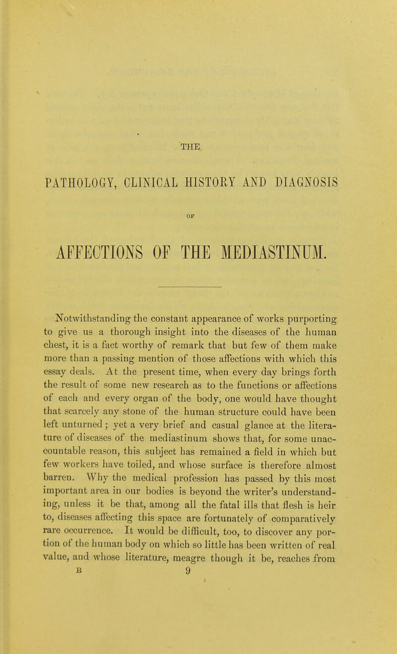 THE PATHOLOGY, CLINICAL HISTORY AND DIAGNOSIS or AFFECTIONS OF THE MEDIASTINUM. Notwithstanding the constant appearance of works purporting to give us a thorough insight into the diseases of the human chest, it is a fact worthy of remark that but few of them make more than a passing mention of those affections with which this essay deals. At the present time, when every day brings forth the result of some new research as to the functions or affections of each and every organ of the body, one would have thought that scarcely any stone of the human structure could have been left unturned; yet a very brief and casual glance at the litera- ture of diseases of the mediastinum shows that, for some unac- countable reason, this subject has remained a field in which but few workers have toiled, and whose surface is therefore almost barren. Why the medical profession has passed by this most important area in our bodies is beyond the writer's understand- ing, unless it be that, among all the fatal ills that flesh is heir to, diseases affecting this space are fortunately of comparatively rare occurrence. It would be difficult, too, to discover any por- tion of the human body on which so little has been written of real value, and whose literature, meagre though it be, reaches from