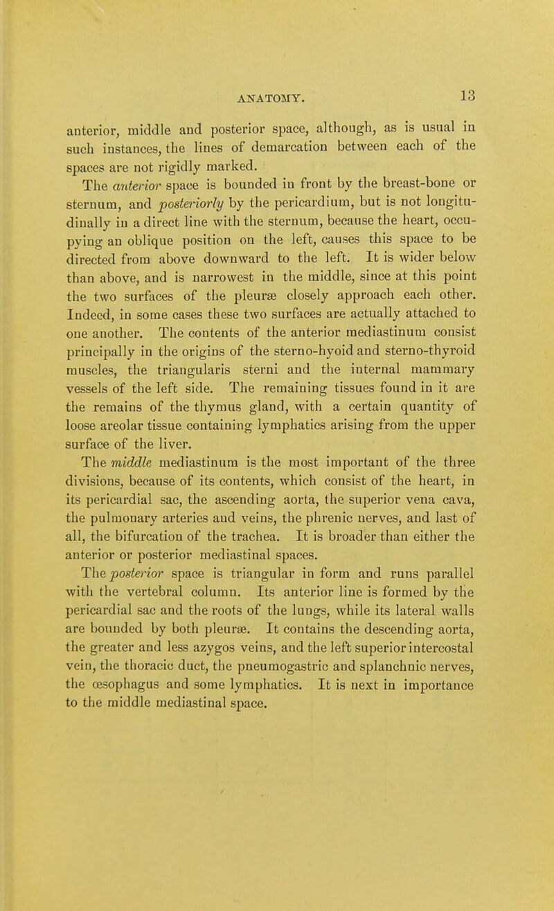 ANATOMY. anterior, middle and posterior space, although, as is usual in such instances, the lines of demarcation between each of the spaces are not rigidly marked. The anteiior space is bounded in front by the breast-bone or sternum, and posteriorly by the pericardium, but is not longitu- dinally in a direct line with the sternuna, because the heart, occu- pying an oblique position on the left, causes this space to be directed from above downward to the left. It is wider below than above, and is narrowest in the middle, since at this point the two surfaces of the pleurae closely approach each other. Indeed, in some cases these two surfaces are actually attached to one another. The contents of the anterior mediastinum consist principally in the origins of the sterno-hyoid and sterno-thyroid muscles, the triangularis sterni and the internal mammary vessels of the left side. The remaining tissues found in it are the remains of the thymus gland, with a certain quantity of loose areolar tissue containing lymphatics arising from the upper surface of the liver. The middle mediastinum is the most important of the three divisions, because of its contents, which consist of the heart, in its pericardial sac, the ascending aorta, the superior vena cava, the pulmonary arteries and veins, the phrenic nerves, and last of all, the bifurcation of the trachea. It is broader than either the anterior or posterior mediastinal spaces. The posterior space is triangular in form and runs parallel with the vertebral column. Its anterior line is formed by the pericardial sac and the roots of the lungs, while its lateral walls are bounded by both pleurae. It contains the descending aorta, the greater and less azygos veins, and the left superior intercostal vein, the thoracic duct, the pneumogastric and splanchnic nerves, the oesophagus and some lymphatics. It is next in importance to the middle mediastinal space.
