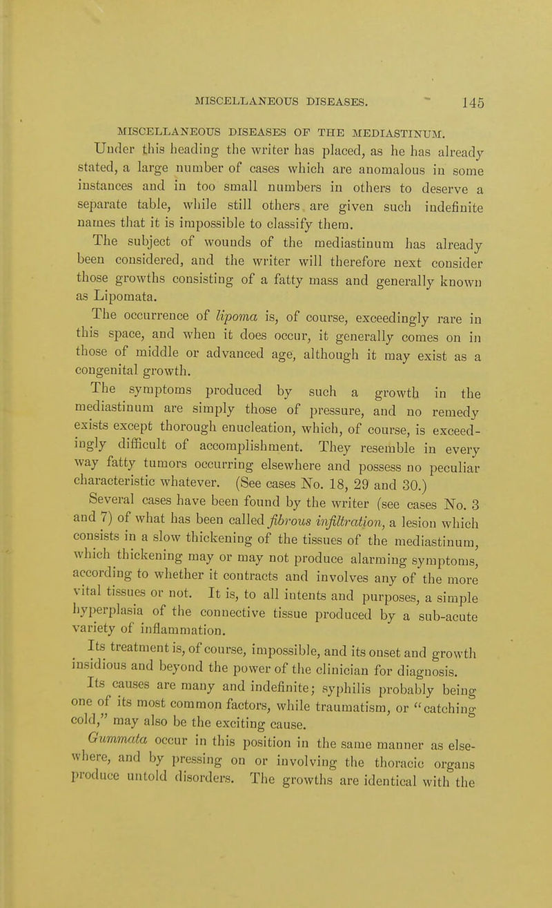 MISCELLANEOUS DISEASES OF THE MEDIASTINUM. Uufler this heading the writer has placed, as he has already stated, a large number of cases which are anomalous in some instances and in too small numbers in others to deserve a separate table, while still others are given such indefinite names that it is impossible to classify them. The subject of wounds of the mediastinum has already been considered, and the writer will therefore next consider those growths consisting of a fatty mass and generally known as Lipomata. The occurrence of lipoma is, of course, exceedingly rare in this space, and when it does occur, it generally comes on in those of middle or advanced age, although it may exist as a congenital growth. The symptoms produced by such a growth in the mediastinum are simply those of pressure, and no remedy exists except thorough enucleation, which, of course, is exceed- ingly difficult of accomplishment. They resemble in every way fatty tumors occurring elsewhere and possess no peculiar characteristic whatever. (See cases No. 18, 29 and 30.) Several cases have been found by the writer (see cases No. 3 and 7) of what has been called fibrous infiltration, a lesion which consists in a slow thickening of the tissues of the mediastinum, which thickening may or may not produce alarming symptoms, according to whether it contracts and involves any of the more vital tissues or not. It is, to all intents and purposes, a simple hyperplasia of the connective tissue produced by a sub-acute variety of inflammation. Its treatment is, of course, impossible, and its onset and growth insidious and beyond the power of the clinician for diagnosis. Its causes are many and indefinite; syphilis probably being one of its most common factors, while traumatism, or ''catching cold, may also be the exciting cause. Gummata occur in this position in the same manner as else- where, and by pressing on or involving the thoracic organs produce untold disorders. The growths are identical with the