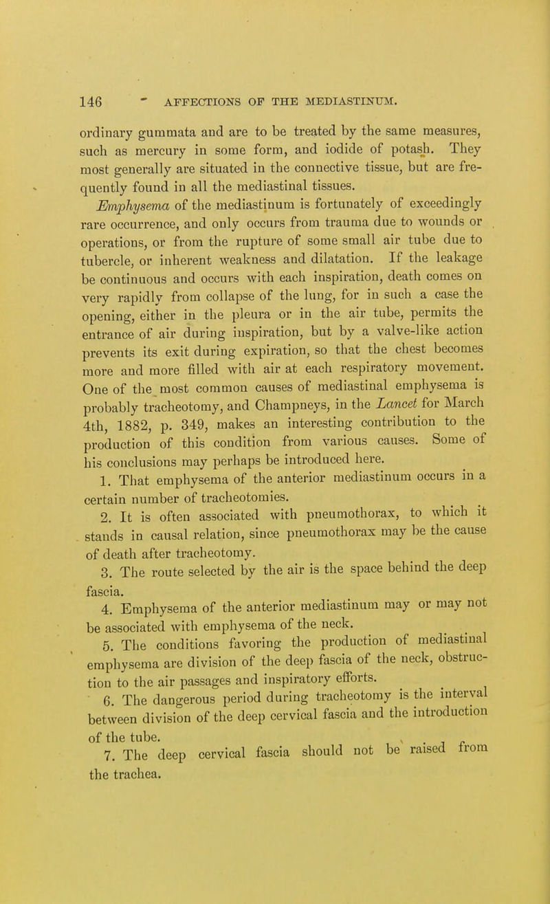 ordinary guramata and are to be treated by the same measures, such as mercury in some form, and iodide of potash. They most generally are situated in the connective tissue, but are fre- quently found in all the mediastinal tissues. Emphysema of the mediastinum is fortunately of exceedingly rare occurrence, and only occurs from trauma due to wounds or operations, or from the rupture of some small air tube due to tubercle, or inherent weakness and dilatation. If the leakage be continuous and occurs with each inspiration, death comes on very rapidly from collapse of the lung, for in such a case the opening, either in the pleura or in the air tube, permits the entrance of air during inspiration, but by a valve-like action prevents its exit during expiration, so that the chest becomes more and more filled with air at each respiratory movement. One of the most common causes of mediastinal emphysema is probably tracheotomy, and Champneys, in the Lancet for March 4th, 1882, p. 349, makes an interesting contribution to the production of this condition from various causes. Some of his conclusions may perhaps be introduced here. 1. That emphysema of the anterior mediastinum occurs in a certain number of tracheotomies. 2. It is often associated with pneumothorax, to which it stands in causal relation, since pneumothorax may be the cause of death after tracheotomy. 3. The route selected by the air is the space behind the deep fascia. 4. Emphysema of the anterior mediastinum may or may not be associated with emphysema of the neck. 5. The conditions favoring the production of mediastinal emphysema are division of the deep fascia of the neck, obstruc- tion to the air passages and inspiratory efforts. 6. The dangerous period during tracheotomy is the interval between division of the deep cervical fascia and the introduction of the tube. . j r 7. The deep cervical fascia should not be raised from the trachea.