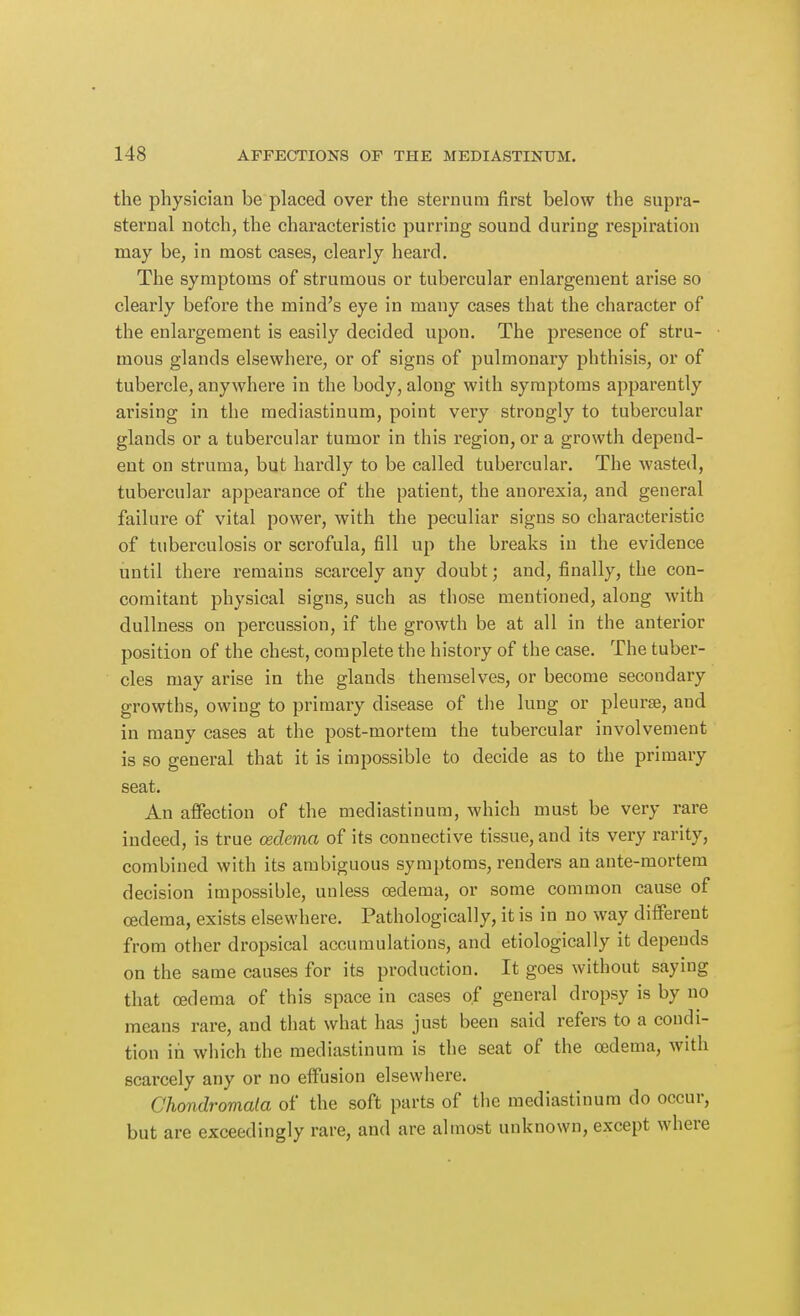 the physician be placed over the sternum first below the supra- sternal notch, the characteristic purring sound during respiration may be, in most cases, clearly heard. The symptoms of strumous or tubercular enlargement arise so clearly before the mind's eye in many cases that the character of the enlargement is easily decided upon. The presence of stru- mous glands elsewhere, or of signs of pulmonary phthisis, or of tubercle, anywhere in the body, along with symptoms apparently arising in the mediastinum, point very strongly to tubercular glands or a tubercular tumor in this region, or a growth depend- ent on struma, but hardly to be called tubercular. The wasted, tubercular appearance of the patient, the anorexia, and general failure of vital power, with the peculiar signs so characteristic of tuberculosis or scrofula, fill up the breaks in the evidence until there remains scarcely any doubt; and, finally, the con- comitant physical signs, such as those mentioned, along with dullness on percussion, if the growth be at all in the anterior position of the chest, complete the history of the case. The tuber- cles may arise in the glands themselves, or become secondary growths, owing to primary disease of the lung or pleurae, and in many cases at the post-mortem the tubercular involvement is so general that it is impossible to decide as to the primary seat. An affection of the mediastinum, which must be very rare indeed, is true oedema of its connective tissue, and its very rarity, combined with its ambiguous symptoms, renders an ante-mortem decision impossible, unless oedema, or some common cause of oedema, exists elsewhere. Pathologically, it is in no way different from other dropsical accumulations, and etiologically it depends on the same causes for its production. It goes without saying that oedema of this space in cases of general dropsy is by no means rare, and that what has just been said refers to a condi- tion in which the mediastinum is the seat of the oedema, with scarcely any or no effusion elsewhere. Chondromala of the soft parts of the mediastinum do occur, but are exceedingly rare, and are almost unknown, except where