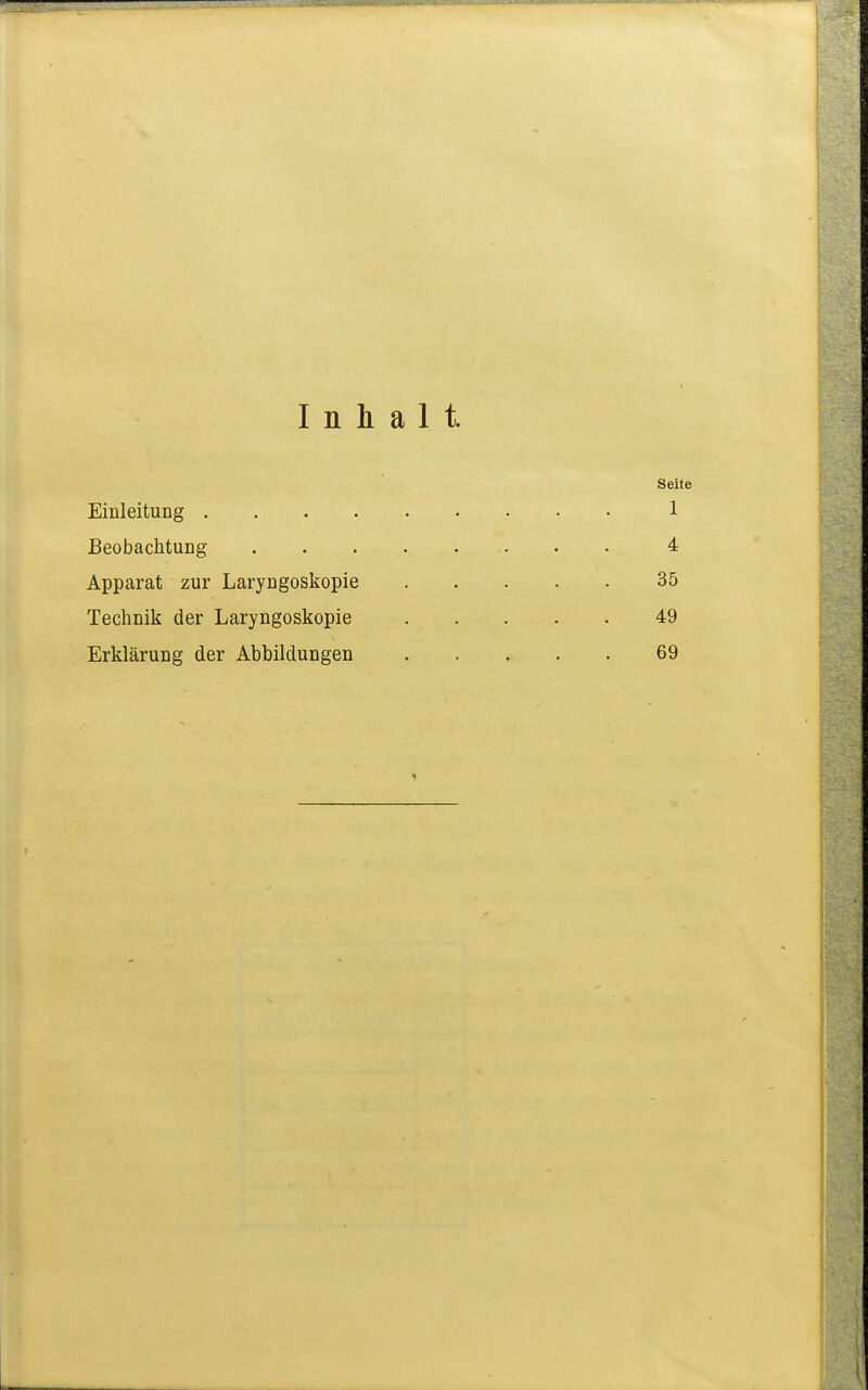 Inhalt. Seite Einleitung 1 Beobachtung 4 Apparat zur Laryngoskopie 35 Technik der Laryngoskopie 49 Erklärung der Abbildungen 69 1