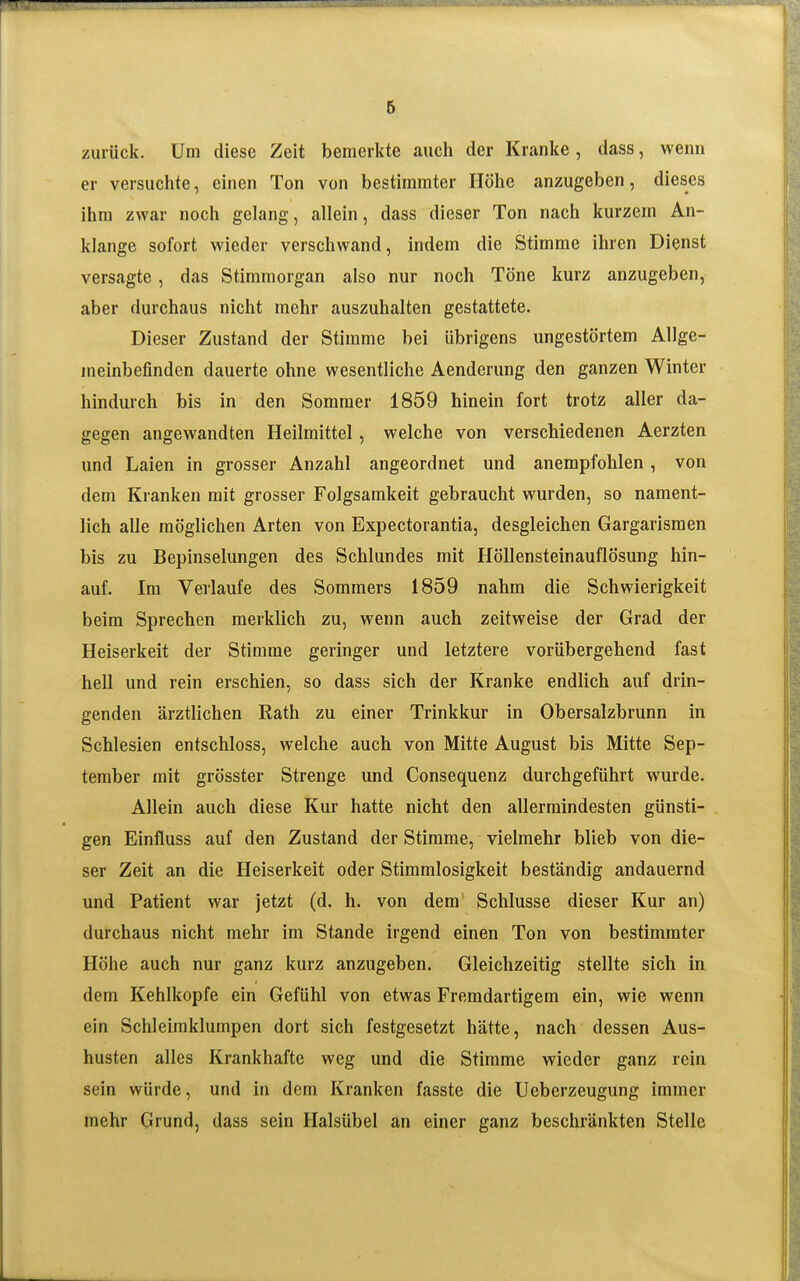 zurück. Um diese Zeit bemerkte auch der Kranke , dass, wenn er versuclite, einen Ton von bestimmter Höhe anzugeben, dieses ihm zwar noch gelang, allein, dass dieser Ton nach kurzem An- klänge sofort wieder verschwand, indem die Stimme ihren Dienst versagte, das Stimmorgan also nur noch Töne kurz anzugeben, aber durchaus nicht mehr auszuhalten gestattete. Dieser Zustand der Stimme bei übrigens ungestörtem Allge- meinbefinden dauerte ohne wesentliche Aenderung den ganzen Winter hindurch bis in den Sommer 1859 hinein fort trotz aller da- gegen angewandten Heilmittel, welche von verschiedenen Aerzten und Laien in grosser Anzahl angeordnet und anempfohlen , von dem Kranken mit grosser Folgsamkeit gebraucht wurden, so nament- lich alle möglichen Arten von Expectorantia, desgleichen Gargarismen bis zu Bepinselungen des Schlundes mit Höllensteinauflösung hin- auf. Im Verlaufe des Sommers 1859 nahm die Schwierigkeit beim Sprechen merklich zu, wenn auch zeitweise der Grad der Heiserkeit der Stimme geringer und letztere vorübergehend fast hell und rein erschien, so dass sich der Kranke endlich auf drin- genden ärztlichen Rath zu einer Trinkkur in Obersalzbrunn in Schlesien entschloss, welche auch von Mitte August bis Mitte Sep- tember mit grösster Strenge und Consequenz durchgeführt wurde. Allein auch diese Kur hatte nicht den allermindesten günsti- gen Einftuss auf den Zustand der Stimme, vielmehr blieb von die- ser Zeit an die Heiserkeit oder Stimmlosigkeit beständig andauernd und Patient war jetzt (d. h. von dem' Schlüsse dieser Kur an) durchaus nicht mehr im Stande irgend einen Ton von bestimmter Höhe auch nur ganz kurz anzugeben. Gleichzeitig stellte sich in dem Kehlkopfe ein Gefühl von etwas Fremdartigem ein, wie wenn ein Schleimklumpen dort sich festgesetzt hätte, nach dessen Aus- husten alles Krankhafte weg und die Stimme wieder ganz rein sein würde, und in dem Kranken fasste die Ueberzeugung immer mehr Grund, dass sein Halsübel an einer ganz beschränkten Stelle