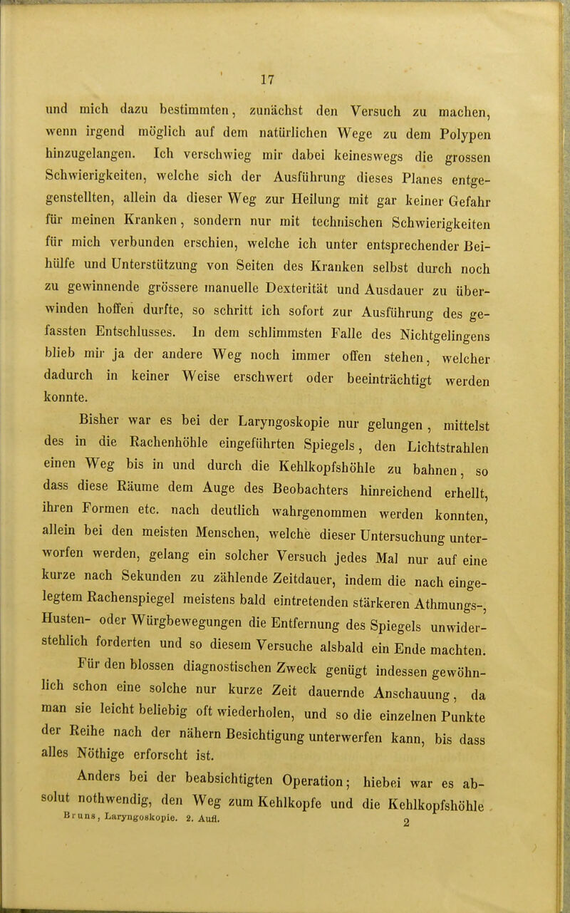 und mich dazu bestimmten, zunächst den Versuch zu machen, wenn irgend möglich auf dem natürlichen Wege zu dem Polypen hinzugelangen. Ich verschwieg mir dabei keineswegs die grossen Schwierigkeiten, welche sich der Ausführung dieses Planes entge- genstellten, allein da dieser Weg zur Heilung mit gar keiner Gefahr für meinen Kranken, sondern nur mit technischen Schwierigkeiten für mich verbunden erschien, welche ich unter entsprechender Bei- hülfe und Unterstützung von Seiten des Kranken selbst durch noch zu gewinnende grössere manuelle Dexterität und Ausdauer zu über- winden hoffen durfte, so schritt ich sofort zur Ausführung des ge- fassten Entschlusses. In dem schlimmsten Falle des Nichtgelingens blieb mir ja der andere Weg noch immer offen stehen, welcher dadurch in keiner Weise erschwert oder beeinträchtigt werden konnte. Bisher war es bei der Laryngoskopie nur gelungen , mittelst des in die Rachenhöhle eingeführten Spiegels, den Lichtstrahlen einen Weg bis in und durch die Kehlkopfshöhle zu bahnen, so dass diese Räume dem Auge des Beobachters hinreichend erhellt, ihren Formen etc. nach deutlich wahrgenommen werden konnten, allein bei den meisten Menschen, welche dieser Untersuchung unter- worfen werden, gelang ein solcher Versuch jedes Mal nur auf eine kurze nach Sekunden zu zählende Zeitdauer, indem die nach einge- legtem Rachenspiegel meistens bald eintretenden stärkeren Athmungs-, Husten- oder Würgbewegungen die Entfernung des Spiegels unwider- stehlich forderten und so diesem Versuche alsbald ein Ende machten. Für den blossen diagnostischen Zweck genügt indessen gewöhn- lich schon eine solche nur kurze Zeit dauernde Anschauung, da man sie leicht beliebig oft wiederholen, und so die einzelnen Punkte der Reihe nach der nähern Besichtigung unterwerfen kann, bis dass alles Nöthige erforscht ist. Anders bei der beabsichtigten Operation; hiebei war es ab- solut nothwendig, den Weg zum Kehlkopfe und die Kehlkopfshöhle Bruns, Laryngoskopie. 2. Aufl. 9