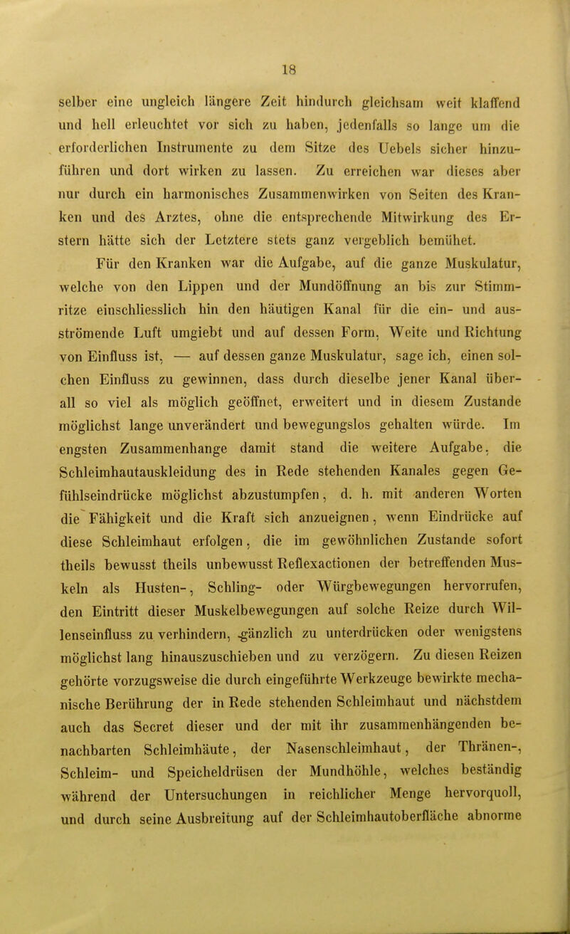 selber eine ungleich längere Zeit hindurch gleichsam weit klaffend und hell erleuchtet vor sich zu haben, jedenfalls so lange um die erforderlichen Instrumente zu dem Sitze des Uebels sicher hinzu- führen und dort wirken zu lassen. Zu erreichen war dieses aber nur durch ein harmonisches Zusammenwirken von Seiten des Kran- ken und des Arztes, ohne die entsprechende Mitwirkung des Er- stem hätte sich der Letztere stets ganz vergeblich bemühet. Für den Kranken war die Aufgabe, auf die ganze Muskulatur, welche von den Lippen und der Mundöffnung an bis zur Stimm- ritze einschliesslich hin den häutigen Kanal für die ein- und aus- strömende Luft umgiebt und auf dessen Form, Weite und Richtung von Einfluss ist, — auf dessen ganze Muskulatur, sage ich, einen sol- chen Einfluss zu gewinnen, dass durch dieselbe jener Kanal über- all so viel als möglich geöffnet, erweitert und in diesem Zustande möglichst lange unverändert und bewegungslos gehalten würde. Im engsten Zusammenhange damit stand die weitere Aufgabe, die Schleirahautauskleidung des in Rede stehenden Kanales gegen Ge- fühlseindrücke möglichst abzustumpfen, d. h. mit anderen Worten die Fähigkeit und die Kraft sich anzueignen, wenn Eindrücke auf diese Schleimhaut erfolgen, die im gewöhnlichen Zustande sofort theils bewusst theils unbewusst Reflexactionen der betreffenden Mus- keln als Husten-, Schling- oder Würgbewegungen hervorrufen, den Eintritt dieser Muskelbewegungen auf solche Reize durch Wil- lenseinfluss zu verhindern, gänzlich zu unterdrücken oder wenigstens möglichst lang hinauszuschieben und zu verzögern. Zu diesen Reizen gehörte vorzugsweise die durch eingeführte Werkzeuge bewirkte mecha- nische Berührung der in Rede stehenden Schleimhaut und nächstdem auch das Secret dieser und der mit ihr zusammenhängenden be- nachbarten Schleimhäute, der Nasenschleimhaut, der Thränen-, Schleim- und Speicheldrüsen der Mundhöhle, welches beständig während der Untersuchungen in reichlicher Menge hervorquoll, und durch seine Ausbreitung auf der Schleimhautoberfläche abnorme