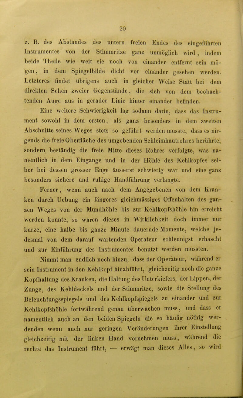2. B. des Ab'standes des untern freien Endes des eingeführten Instrumentes von der Stimmritze ganz unmöglich wird , indem beide Theile wie weit sie noch von einander entfernt sein mö- gen, in dem Spiegclbilde dicht vor einander gesehen werden. Letzteres findet übrigens auch in gleicher Weise Statt bei dem direkten Sehen zweier Gegenstände, die sich von dem beobach- tenden Auge aus in gerader Linie hinter einander befinden. Eine weitere Schwieriglceit lag sodann darin, dass das Instru- ment sowohl in dem ersten, als ganz besonders in dem zweiten Abschnitte seines Weges stets so geführt werden musste, dass es nir- gends die freie Oberfläche des umgebenden Schleimhautrohres berührte, sondern beständig die freie Mitte dieses Rohres verfolgte, was na- mentlich in dem Eingange und in der Höhle des Kehlkopfes sel- ber bei dessen grosser Enge äusserst schwierig war und eine ganz besonders sichere und ruhige Handführung verlangte. Ferner, wenn auch nach dem Angegebenen von dem Kran- ken durch Uebung ein längeres gleichmässiges Offenhalten des gan- zen Weges von der Mundhöhle bis zur Kehlkopfshöhle hin erreicht werden konnte, so waren dieses in Wirklichkeit doch immer nur kurze, eine halbe bis ganze Minute dauernde Momente, welche je- desmal von dem darauf wartenden Operateur schleunigst erhascht und zur Einführung des Instrumentes benutzt werden mussten. Nimmt man endlich noch hinzu, dass der Operateur, während er sein Instrument in den Kehlkopf hinabführt, gleichzeitig noch die ganze Kopfhaltung des Kranken, die Haltung des Unterkiefers, der Lippen, der Zunge, des Kehldeckels und der Stimmritze, sowie die Stellung des Beleuchtungsspiegels und des Kehlkopfspiegels zu einander und zur Kehlkopfshöhle fortwährend genau überwachen muss, und dass er namentlich auch an den beiden Spiegeln die so häufig nöthig wer- denden wenn auch nur geringen Veränderungen ihrer Einstellung gleichzeitig mit der linken Hand vornehmen muss, während die rechte das Instrument führt, — erwägt man dieses Alles, so wird