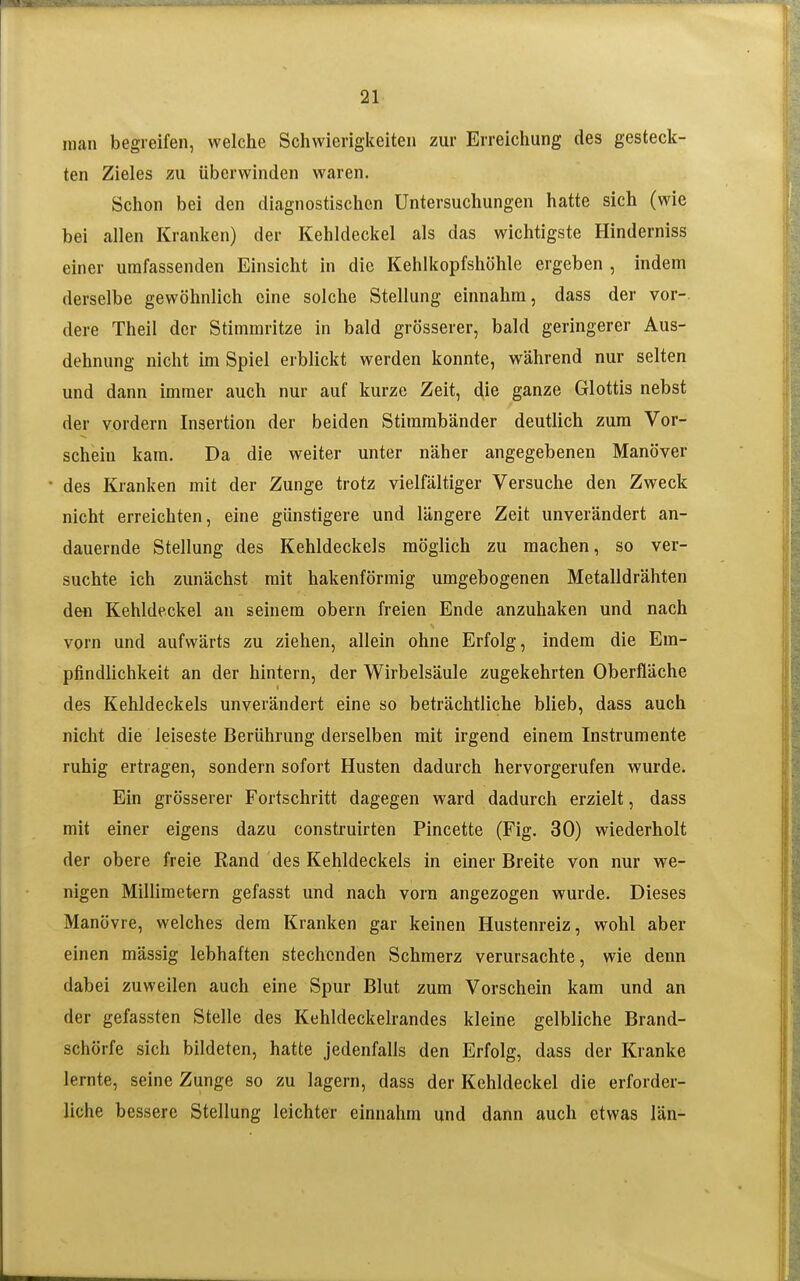 man begreifen, welche Schwierigkeiten zur Erreichung des gesteck- ten Zieles zu überwinden waren. Schon bei den diagnostischen Untersuchungen hatte sich (wie bei allen Kranken) der Kehldeckel als das wichtigste Hinderniss einer umfassenden Einsicht in die Kehlkopfshöhle ergeben , indem derselbe gewöhnlich eine solche Stellung einnahm, dass der vor-, dere Theil der Stimmritze in bald grösserer, bald geringerer Aus- dehnung nicht im Spiel erblickt werden konnte, während nur selten und dann immer auch nur auf kurze Zeit, die ganze Glottis nebst der vordem Insertion der beiden Stimmbänder deutlich zum Vor- schein kam. Da die weiter unter näher angegebenen Manöver des Kranken mit der Zunge trotz vielfältiger Versuche den Zweck nicht erreichten, eine günstigere und längere Zeit unverändert an- dauernde Stellung des Kehldeckels möglich zu machen, so ver- suchte ich zunächst mit hakenförmig umgebogenen Metalldrähten den Kehldeckel an seinem obern freien Ende anzuhaken und nach vorn und aufwärts zu ziehen, allein ohne Erfolg, indem die Em- pfindlichkeit an der hintern, der Wirbelsäule zugekehrten Oberfläche des Kehldeckels unverändert eine so beträchtliche blieb, dass auch nicht die leiseste Berührung derselben mit irgend einem Instrumente ruhig ertragen, sondern sofort Husten dadurch hervorgerufen wurde. Ein grösserer Fortschritt dagegen ward dadurch erzielt, dass mit einer eigens dazu construirten Pincette (Fig. 30) wiederholt der obere freie Rand des Kehldeckels in einer Breite von nur we- nigen Millimetern gefasst und nach vorn angezogen wurde. Dieses Manövre, welches dem Kranken gar keinen Hustenreiz, wohl aber einen mässig lebhaften stechenden Schmerz verursachte, wie denn dabei zuweilen auch eine Spur Blut zum Vorschein kam und an der gefassten Stelle des Kehldeckelrandes kleine gelbliche Brand- schörfe sich bildeten, hatte jedenfalls den Erfolg, dass der Kranke lernte, seine Zunge so zu lagern, dass der Kehldeckel die erforder- liche bessere Stellung leichter einnahm und dann auch etwas län-