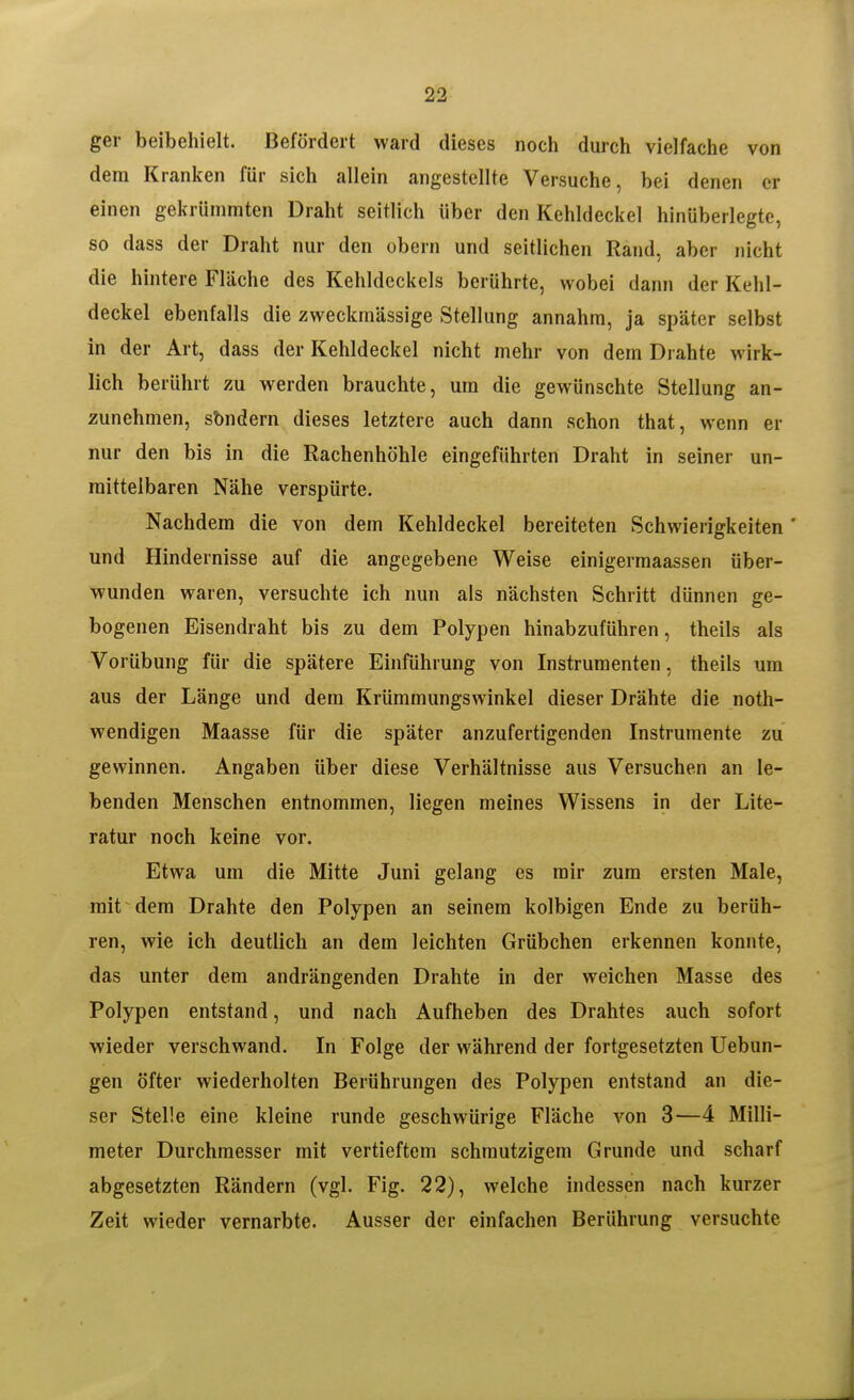 ger beibehielt. Befördert ward dieses noch durch vielfache von dem Kranken für sich allein angestellte Versuche, bei denen er einen gekrümmten Draht seitlich über den Kehldeckel hinüberlegte, so dass der Draht nur den obern und seitlichen Rand, aber nicht die hintere Fläche des Kehldeckels berührte, wobei dann der Kehl- deckel ebenfalls die zweckmässige Stellung annahm, ja später selbst in der Art, dass der Kehldeckel nicht mehr von dem Drahte wirk- lich berührt zu werden brauchte, um die gewünschte Stellung an- zunehmen, sbndern dieses letztere auch dann schon that, wenn er nur den bis in die Rachenhöhle eingeführten Draht in seiner un- mittelbaren Nähe verspürte. Nachdem die von dem Kehldeckel bereiteten Schwierigkeiten ' und Hindernisse auf die angegebene Weise einigermaassen über- wunden waren, versuchte ich nun als nächsten Schritt dünnen ge- bogenen Eisendraht bis zu dem Polypen hinabzuführen, theils als Vorübung für die spätere Einführung von Instrumenten, theils um aus der Länge und dem Krümmungswinkel dieser Drähte die noth- wendigen Maasse für die später anzufertigenden Instrumente zu gewinnen. Angaben über diese Verhältnisse aus Versuchen an le- benden Menschen entnommen, liegen meines Wissens in der Lite- ratur noch keine vor. Etwa um die Mitte Juni gelang es mir zum ersten Male, mit dem Drahte den Polypen an seinem kolbigen Ende zu berüh- ren, wie ich deutlich an dem leichten Grübchen erkennen konnte, das unter dem andrängenden Drahte in der weichen Masse des Polypen entstand, und nach Aufheben des Drahtes auch sofort wieder verschwand. In Folge der während der fortgesetzten Uebun- gen öfter wiederholten Berührungen des Polypen entstand an die- ser Stelle eine kleine runde geschwürige Fläche von 3—4 Milli- meter Durchmesser mit vertieftem schmutzigem Grunde und scharf abgesetzten Rändern (vgl. Fig. 22), welche indessen nach kurzer Zeit wieder vernarbte. Ausser der einfachen Berührung versuchte