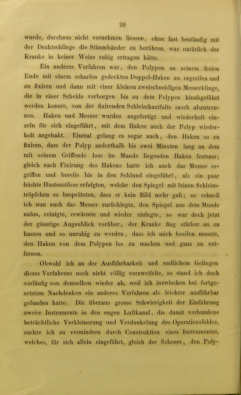 wurde, durchaus nicht vornehmen Hessen, ohne fast beständig mit der Drahtschlinge die Stimmbänder zu berühren, was natürlich der Kranke in keiner Weise ruhig ertragen hätte. Ein anderes Verfahren war, den Polypen an seinem freien Ende mit einem scharfen gedeckten Doppel-Haken zu ergreifen und zu fixiren und dann mit einer kleinen zweischneidigen Messerklinge, die In einer Scheide verborgen bis zu dem Polypen hinabgeführt werden konnte, von der fixirenden Schleimhautfalte rasch abzutren- nen. Haken und Messer wurden angefertigt und wiederholt ein- zeln für sich eingeführt, mit dem Haken auch der Polyp wieder- holt angehakt. Einmal gelang es sogar auch, den Haken so zu fixiren, dass der Polyp anderthalb bis zwei Minuten lang an dem mit seinem Griffende lose im Munde liegenden Haken festsass: gleich nach Fixirung des Hakens hatte ich auch das Messer er- griffen und bereits bis in den Schlund eingeführt, als ein paar leichte Hustenstösse erfolgten, welche den Spiegel mit feinen Schleim- tröpfchen so besprützten, dass er kein Bild mehr gab; so schnell ich nun auch das Messer zurücklegte, den Spiegel aus dem Munde nahm, reinigte, erwärmte und wieder einlegte, so war doch jetzt der günstige Augenblick vorüber, der Kranke fing stärker an zu husten und so unruhig zu werden, dass ich mich beeilen musste, den Haken von dem Polypen los zu machen und ganz zu ent- fernen. Obwohl ich an der Ausführbarkeit und endlichem Gelingen dieses Verfahrens noch nicht völlig verzweifelte, so stand ich doch vorläufig von demselben wieder ab, weil ich inzwischen bei fortge- setztem Nachdenken ein anderes Verfahren als leichter ausführbar gefunden hatte. Die überaus grosse Schwierigkeit der Einführung zweier Instrumente in den engen Luftkanal, die damit verbundene beträchtliche Verkleinerung und Verdunkelung des Operationsfeldes, suchte ich zu vermindern durch Construktion eines Instrumentes, welches, für sich allein eingeführt, gleich der Scheere, den Poly-