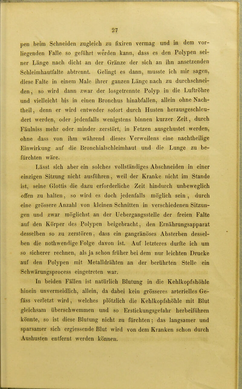peil beim Schneiden zugleich zu fixiren vermag und in dem vor- liegenden Falle so geführt werden kann, dass es den Polypen sei- ner Länge nach dicht an der Gränze der sich an ihn ansetzenden Schleimhaut.falte abtrennt. Gelingt es dann, rausste ich mir sagen, diese Falte in einem Male ihrer ganzen Länge nach zu durchschnei- den, so wird dann zwar der losgetrennte Polyp in die Luftröhre und vielleicht bis in einen Bronchus hinabfallen, allein ohne Nach- theil, denn er wird entweder sofort durch Husten herausgeschleu- dert werden, oder jedenfalls wenigstens binnen kurzer Zeit, durch Fäulniss mehr oder minder zerstört, in Fetzen ausgehustet werden, ohne dass von ihm während dieses Verweilens eine nachtheilige Einwirkung auf die Bronchialschleimhaut und die Lunge zu be- fürchten wäre. Lässt sich aber ein solches vollständiges Abschneiden in einer einzigen Sitzung nicht ausführen, weil der Kranke nicht im Stande ist, seine Glottis die dazu erforderliche Zeit hindurch unbeweglich offen zu halten, so wird es doch jedenfalls möglich sein, durch eine grössere Anzahl von kleinen Schnitten in verschiedenen Sitzun- gen und zwar möglichst an der Uebergangsstelle der freien Falte auf den Körper des Polypen beigebracht, den Ernährungsapparat desselben so zu zerstören, dass ein gangränöses Absterben dessel- ben die nothwendige Folge davon ist. Auf letzteres durfte ich um so sicherer rechnen, als ja schon früher bei dem nur leichten Drucke auf den Polypen mit Metalldrähten an der berührten Stelle ein Schwärungsprocess eingetreten war. In beiden Fällen ist natürlich Blutung in die Kehlkopfshöhle hinein unvermeidlich, allein, da dabei kein grösseres arterielles Ge- fäss verletzt wird, welches plötzlich die Kehlkopfshöhle mit Blut gleichsam überschwemmen und so Erstickungsgefahr herbeiführen könnte, so ist diese Blutung nicht zu fürchten; das langsamer und sparsamer sich ergiessende Blut wird von dem Kranken schon durch Aushusten entfernt werden können.