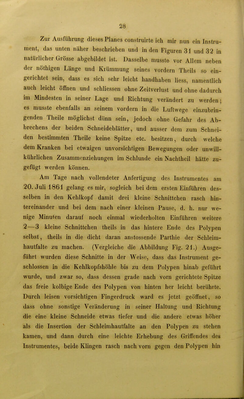 Zur Ausführung dieses Planes construirte ich mir nun ein Instru- ment, das unten näher beschrieben und in den Figuren 31 und 32 in natürlicher Grösse abgebildet ist. Dasselbe mussto vor Allem neben der Röthigen Länge und Krümmung seines vordem Theils so ein- gerichtet sein, dass es sich sehr leicht handhaben Hess, namentlich auch leicht öffnen und schliessen ohne Zeitverlust und ohne dadurch im Mindesten in seiner Lage und Richtung verändert zu werden; es musste ebenfalls an seinem vordem in die Luftwege einzubrin- genden Theile möglichst dünn sein, jedoch ohne Gefahr des Ab- brechens der beiden Schneideblätter, und ausser dem zum Schnei- den bestimmten Theile keine Spitze etc. besitzen, durch welche dem Kranken bei etwaigen unvorsichtigen Bewegungen oder unwill- kührlichen Zusammenziehungen im Schlünde ein Nachtheil hätte zu- gefügt werden können. Am Tage nach vollendeter Anfertigung des Instrumentes am 20. Juli 1861 gelang es mir, sogleich bei dem ersten Einführen des- selben in den Kehlkopf damit drei kleine Schnittchen rasch hin- tereinander und bei dem nach einer kleinen Pause, d. h. nur we- nige Minuten darauf noch einmal wiederholten Einführen weitere 2—3 kleine Schnittchen theils in das hintere Ende des Polypen selbst, theils in die dicht daran anstossende Parthie der Schleim- hautfalte zu machen. (Vergleiche die Abbildung Fig. 21.) Ausge- führt wurden diese Schnitte in der Weise, dass das Instrument ge- schlossen in die Kehlkopfshöhle bis zu dem Polypen hinab geführt wurde, und zwar so, dass dessen grade nach vom gerichtete Spitze das freie kolbige Ende des Polypen von hinten her leicht berührte. Durch leisen vorsichtigen Fingerdruck ward es jetzt geöffnet, so dass ohne sonstige Veränderung in seiner Haltung und Richtung die eine kleine Schneide etwas tiefer und die andere etwas höher als die Insertion der Schleimhautfalte an den Polypen zu stehen kamen, und dann durch eine leichte Erhebung des Griffendes des Instrumentes, beide Klingen rasch nach vorn gegen den Polypen hin