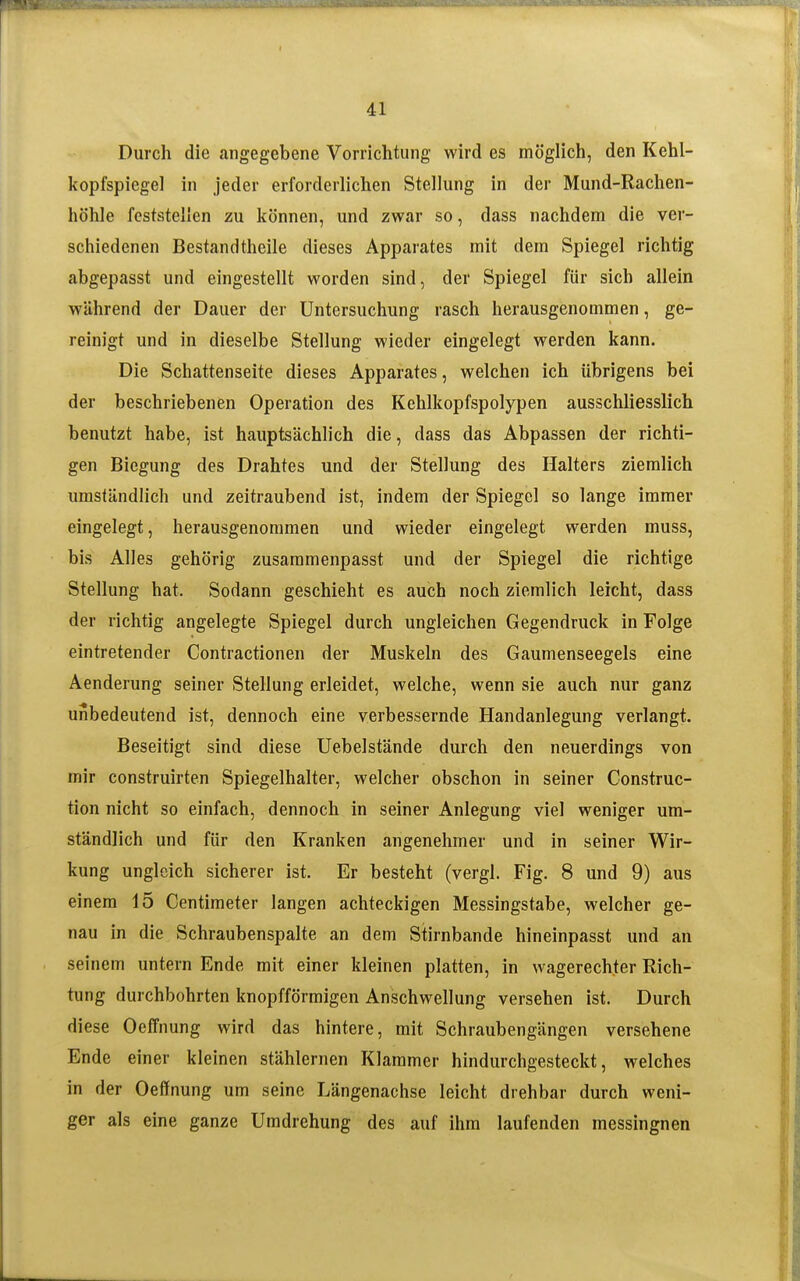 41 Durch die angegebene Vorrichtung wird es möglich, den Kehl- kopfspiegel in jeder erforderlichen Stellung in der Mund-Rachen- höhle feststellen zu können, und zwar so, dass nachdem die ver- schiedenen Bestandtheile dieses Apparates mit dem Spiegel richtig abgepasst und eingestellt worden sind, der Spiegel für sich allein während der Dauer der Untersuchung rasch herausgenommen, ge- reinigt und in dieselbe Stellung wieder eingelegt werden kann. Die Schattenseite dieses Apparates, welchen ich übrigens bei der beschriebenen Operation des Kehlkopfspolypen ausschliesslich benutzt habe, ist hauptsächlich die, dass das Abpassen der richti- gen Biegung des Drahtes und der Stellung des Halters ziemlich umständlich und zeitraubend ist, indem der Spiegel so lange immer eingelegt, herausgenommen und wieder eingelegt werden muss, bis Alles gehörig zusaramenpasst und der Spiegel die richtige Stellung hat. Sodann geschieht es auch noch ziemlich leicht, dass der richtig angelegte Spiegel durch ungleichen Gegendruck in Folge eintretender Contractionen der Muskeln des Gaumenseegels eine Aenderung seiner Stellung erleidet, welche, wenn sie auch nur ganz unbedeutend ist, dennoch eine verbessernde Handanlegung verlangt. Beseitigt sind diese Uebelstände durch den neuerdings von mir construirten Spiegelhalter, welcher obschon in seiner Construc- tion nicht so einfach, dennoch in seiner Anlegung viel weniger um- ständlich und für den Kranken angenehmer und in seiner Wir- kung ungleich sicherer ist. Er besteht (vergl. Fig. 8 und 9) aus einem 15 Centimeter langen achteckigen Messingstabe, welcher ge- nau in die Schraubenspalte an dem Stirnbande hineinpasst und an seinem untern Ende mit einer kleinen platten, in wagerechter Rich- tung durchbohrten knopfförmigen Anschwellung versehen ist. Durch diese Oeffnung wird das hintere, mit Schraubengängen versehene Ende einer kleinen stählernen Klammer hindurchgesteckt, welches in der Oeffnung um seine Längenachse leicht drehbar durch weni- ger als eine ganze Umdrehung des auf ihm laufenden messingnen