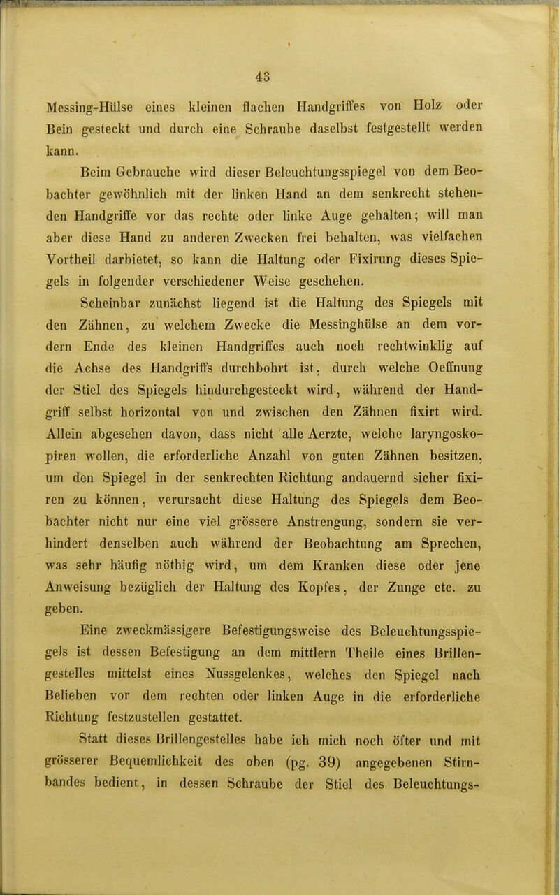 Messing-Hülse eines kleinen flachen Handgriffes von Holz oder Bein gesteckt und durch eine Schraube daselbst festgestellt werden kann. Beim Gebrauche wird dieser Beleuchtungsspiegel von dem Beo- bachter gewöhnlich mit der linken Hand an dem senkrecht stehen- den Handgriffe vor das rechte oder linke Auge gehalten; will man aber diese Hand zu anderen Zwecken frei behalten, was vielfachen Vortheil darbietet, so kann die Haltung oder Fixirung dieses Spie- gels in folgender verschiedener Weise geschehen. Scheinbar zunächst liegend ist die Haltung des Spiegels mit den Zähnen, zu welchem Zwecke die Messinghülse an dem vor- dem Ende des kleinen Handgriffes auch noch rechtwinklig auf die Achse des Handgriffs durchbohrt ist, durch welche Oeffnung der Stiel des Spiegels hindurchgesteckt wird, während der Hand- griff selbst horizontal von und zwischen den Zähnen fixirt wird. Allein abgesehen davon, dass nicht alle Aerzte, welche laryngosko- piren wollen, die erforderliche Anzahl von guten Zähnen besitzen, um den Spiegel in der senkrechten Richtung andauernd sicher fixi- ren zu können, verursacht diese Haltung des Spiegels dem Beo- bachter nicht nur eine viel grössere Anstrengung, sondern sie ver- hindert denselben auch während der Beobachtung am Sprechen, was sehr häufig nöthig wird, um dem Kranken diese oder jene Anweisung bezüglich der Haltung des Kopfes, der Zunge etc. zu geben. Eine zweckmässigere Befestigungsweise des Beleuchtungsspie- gels ist dessen Befestigung an dem mittlem Theile eines Brillen- gestelles mittelst eines Nussgelenkes, welches den Spiegel nach Belieben vor dem rechten oder linken Auge in die erforderliche Richtung festzustellen gestattet. Statt dieses Brillengestelles habe ich mich noch öfter und mit grösserer Bequemlichkeit des oben (pg. 39) angegebenen Stirn- bandes bedient, in dessen Schraube der Stiel des Beleuchtungs-