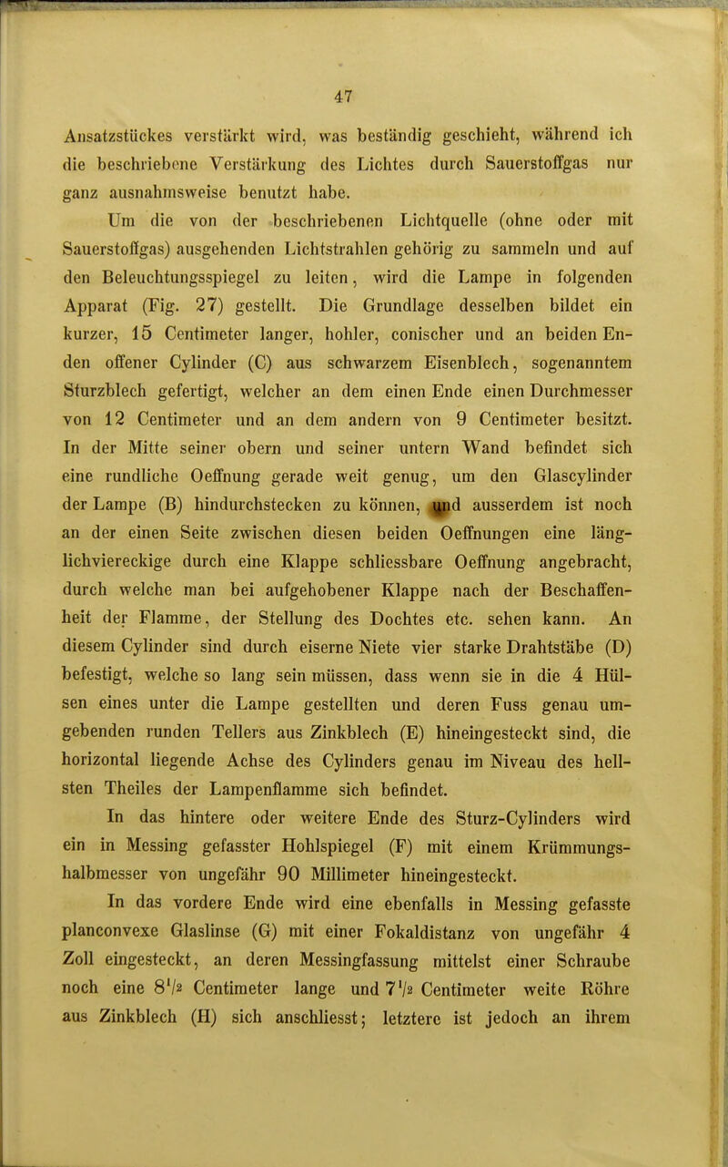 Ansatzstückes verstärkt wird, was beständig geschieht, während ich die beschriebene Verstärkung des Liclites durch Sauerstoffgas nur ganz ausnahmsweise benutzt habe. Um die von der beschriebenen Lichtquelle (ohne oder mit Sauerstoffgas) ausgehenden Lichtstrahlen gehörig zu sammeln und auf den Beleuchtungsspiegel zu leiten, wird die Lampe in folgenden Apparat (Fig. 27) gestellt. Die Grundlage desselben bildet ein kurzer, 15 Centimeter langer, hohler, conischer und an beiden En- den offener Cylinder (C) aus schwarzem Eisenblech, sogenanntem Sturzblech gefertigt, welcher an dem einen Ende einen Durchmesser von 12 Centimeter und an dem andern von 9 Centimeter besitzt. In der Mitte seiner obern und seiner untern Wand befindet sich eine rundliche Oeffnung gerade weit genug, um den Glascylinder der Lampe (B) hindurchstecken zu können, |pd ausserdem ist noch an der einen Seite zwischen diesen beiden Oeffnungen eine läng- lichviereckige durch eine Klappe schliessbare Oeffnung angebracht, durch welche man bei aufgehobener Klappe nach der Beschaffen- heit der Flamme, der Stellung des Dochtes etc. sehen kann. An diesem Cylinder sind durch eiserne Niete vier starke Drahtstäbe (D) befestigt, welche so lang sein müssen, dass wenn sie in die 4 Hül-^ sen eines unter die Lampe gestellten und deren Fuss genau um- gebenden runden Tellers aus Zinkblech (E) hineingesteckt sind, die horizontal liegende Achse des Cylinders genau im Niveau des hell- sten Theiles der Lampenflamme sich befindet. In das hintere oder weitere Ende des Sturz-Cylinders wird ein in Messing gefasster Hohlspiegel (F) mit einem Krümmungs- halbmesser von ungefähr 90 Millimeter hineingesteckt. In das vordere Ende wird eine ebenfalls in Messing gefasste planconvexe Glaslinse (G) mit einer Fokaldistanz von ungefähr 4 Zoll eingesteckt, an deren Messingfassung mittelst einer Schraube noch eine 8V2 Centimeter lange und 7'/2 Centimeter weite Röhre aus Zinkblech (H) sich anschliesst; letztere ist jedoch an ihrem