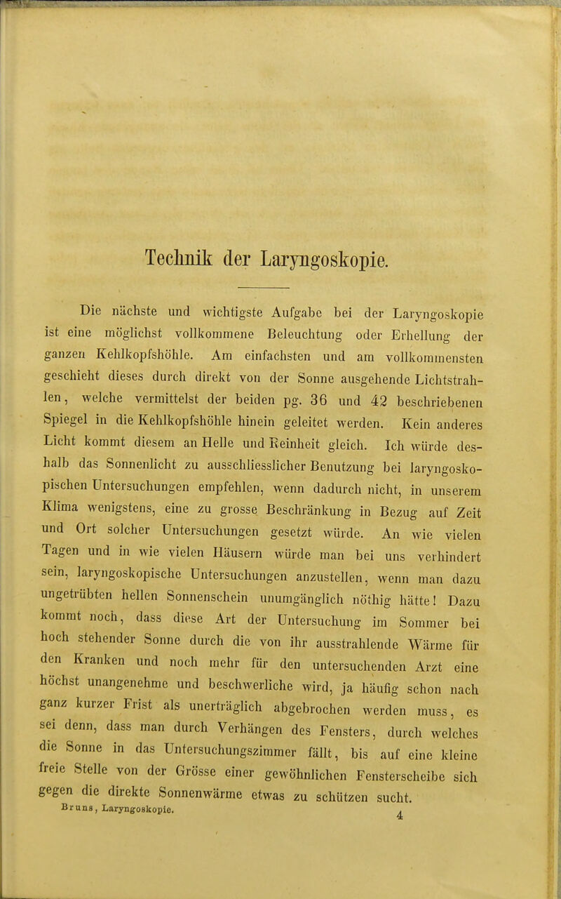 Teclinik: der Laryngoskopie. Die nächste und wichtigste Aufgabe bei der Laryngoskopie ist eine möglichst vollkommene Beleuchtung oder Erhellung der ganzen Kehlkopfshöhle. Am einfachsten und am vollkommensten geschieht dieses durch direkt von der Sonne ausgehende Lichtstrah- len, welche vermittelst der beiden pg. 36 und 42 beschriebenen Spiegel in die Kehlkopfshöhle hinein geleitet werden. Kein anderes Licht kommt diesem an Helle und Reinheit gleich. Ich würde des- halb das Sonnenlicht zu ausschliesslicher Benutzung bei laryngosko- pischen Untersuchungen empfehlen, wenn dadurch nicht, in unserem Klima wenigstens, eine zu grosse Beschränkung in Bezug auf Zeit und Ort solcher Untersuchungen gesetzt würde. An wie vielen Tagen und in wie vielen Häusern würde man bei uns verhindert sein, laryngoskopische Untersuchungen anzustellen, wenn man dazu ungetrübten hellen Sonnenschein unumgänglich nöthig hätte! Dazu kommt noch, dass diese Art der Untersuchung im Sommer bei hoch stehender Sonne durch die von ihr ausstrahlende Wärme für den Kranken und noch mehr für den untersuchenden Arzt eine höchst unangenehme und beschwerliche wird, ja häufig schon nach ganz kurzer Frist als unerträglich abgebrochen werden muss, es sei denn, dass man durch Verhängen des Fensters, durch welches die Sonne in das Untersuchungszimmer fällt, bis auf eine kleine freie Stelle von der Grösse einer gewöhnlichen Fensterscheibe sich gegen die direkte Sonnenwärme etwas zu schützen sucht. Bruns, Laryngoskopie. ^