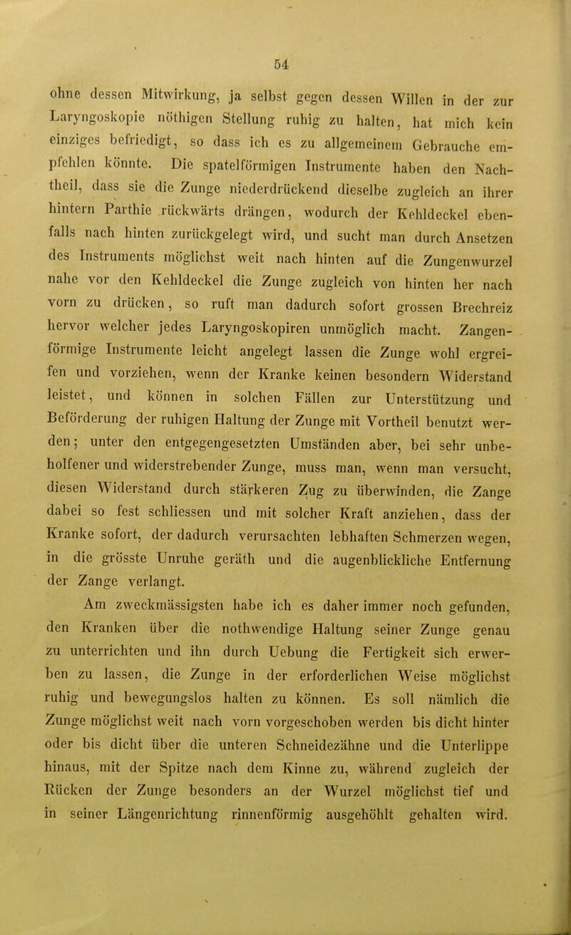 ohne dessen Mitwirkung, ja selbst gegen dessen Willen in der zur Laryngoskopie nöthigen Stellung ruhig zu halten, hat mich kein einziges befriedigt, so dass ich es zu allgemeinem Gebrauche em- pfehlen könnte. Die spateiförmigen Instrumente haben den Nach- theil, dass sie die Zunge niederdrückend dieselbe zugleich an ihrer hintern Parthie rückwärts drängen, wodurch der Kehldeckel eben- falls nach hinten zurückgelegt wird, und sucht man durch Ansetzen des Instruments möglichst weit nach hinten auf die Zungenwurzel nahe vor den Kehldeckel die Zunge zugleich von hinten her nach vorn zu drücken, so ruft man dadurch sofort grossen Brechreiz hervor welcher jedes Laryngoskopiren unmöglich macht. Zangen- förmige Instrumente leicht angelegt lassen die Zunge wohl ergrei- fen und vorziehen, wenn der Kranke keinen besondern Widerstand leistet, und können in solchen Fällen zur Unterstützung und Beförderung der ruhigen Haltung der Zunge mit Vortheil benutzt wer- den ; unter den entgegengesetzten Umständen aber, bei sehr unbe- holfener und widerstrebender Zunge, muss man, wenn man versucht, diesen Widerstand durch stärkeren Zug zu überwinden, die Zange dabei so fest schliessen und mit solcher Kraft anziehen, dass der Kranke sofort, der dadurch verursachten lebhaften Schmerzen wegen, in die grösste Unruhe geräth und die augenblickliche Entfernung der Zange verlangt. Am zweckmässigsten habe ich es daher immer noch gefunden, den Kranken über die nothwendige Haltung seiner Zunge genau zu unterrichten und ihn durch Uebung die Fertigkeit sich erwer- ben zu lassen, die Zunge in der erforderlichen Weise möglichst ruhig und bewegungslos halten zu können. Es soll nämlich die Zunge möglichst weit nach vorn vorgeschoben werden bis dicht hinter oder bis dicht über die unteren Schneidezähne und die Unterlippe hinaus, mit der Spitze nach dem Kinne zu, während zugleich der Rücken der Zunge besonders an der Wurzel möglichst tief und in seiner Längenrichtung rinnenförmig ausgehöhlt gehalten wird.