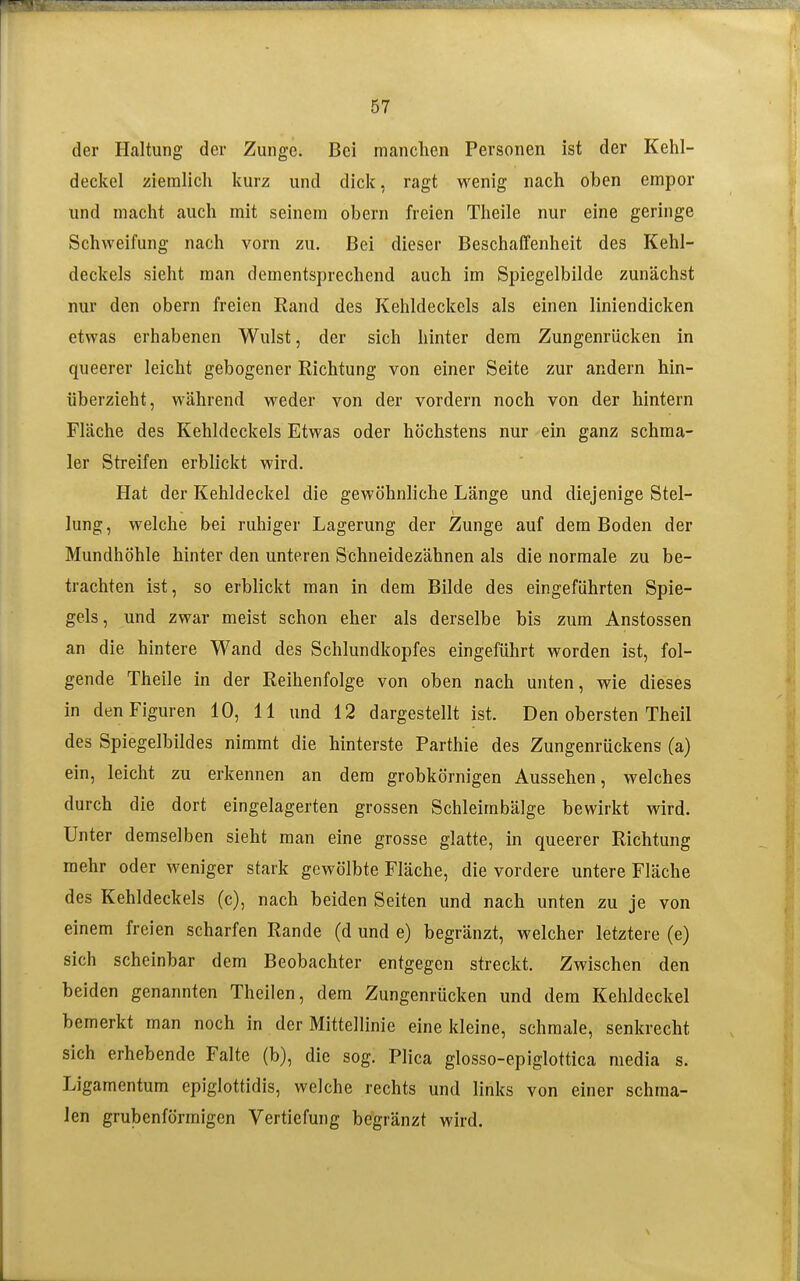 der Haltung der Zunge. Bei manchen Personen ist der Kehl- deckel ziemlich kurz und dick, ragt wenig nach oben empor und macht auch mit seinem obern freien Theile nur eine geringe Schweifung nach vorn zu. Bei dieser Beschaffenheit des Kehl- deckels sieht man dementsprechend auch im Spiegelbilde zunächst nur den obern freien Rand des Kehldeckels als einen liniendicken etwas erhabenen Wulst, der sich hinter dem Zungenrücken in queerer leicht gebogener Richtung von einer Seite zur andern hin- überzieht, während weder von der vordem noch von der hintern Fläche des Kehldeckels Etwas oder höchstens nur -ein ganz schma- ler Streifen erblickt wird. Hat der Kehldeckel die gewöhnliche Länge und diejenige Stel- lung, welche bei ruhiger Lagerung der Zunge auf dem Boden der Mundhöhle hinter den unteren Schneidezähnen als die normale zu be- trachten ist, so erblickt man in dem Bilde des eingeführten Spie- gels, und zwar meist schon eher als derselbe bis zum Anstossen an die hintere Wand des Schlundkopfes eingeführt worden ist, fol- gende Theile in der Reihenfolge von oben nach unten, wie dieses in den Figuren 10, 11 und 12 dargestellt ist. Den obersten Theil des Spiegelbildes nimmt die hinterste Parthie des Zungenrückens (a) ein, leicht zu erkennen an dem grobkörnigen Aussehen, welches durch die dort eingelagerten grossen Schleimbälge bewirkt wird. Unter demselben sieht man eine grosse glatte, in queerer Richtung mehr oder weniger stark gewölbte Fläche, die vordere untere Fläche des Kehldeckels (c), nach beiden Seiten und nach unten zu je von einem freien scharfen Rande (d und e) begränzt, welcher letztere (e) sich scheinbar dem Beobachter entgegen streckt. Zwischen den beiden genannten Theilen, dem Zungenrücken und dem Kehldeckel bemerkt man noch in der Mittellinie eine kleine, schmale, senkrecht sich erhebende Falte (b), die sog. Plica glosso-epiglottica media s. Ligamentum epiglottidis, welche rechts und links von einer schma- len grubenförraigen Vertiefung begränzt wird.