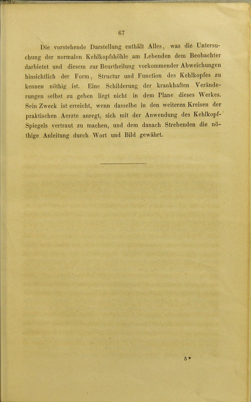 Die vorstehende Darstellung enthält Alles, was die Untersu- chung der normalen Kehlkopfshöhle am Lebenden dem Beobachter darbietet und diesem zur Beurtheilung vorkommender Abweichungen hinsichtlich der Form, Structur und Function des Kehlkopfes zu kennen nöthig ist. Eine Schilderung der krankhaften Verände- rungen selbst zu geben liegt nicht in dem Plane dieses Werkes. Sein Zweck ist erreicht, wenn dasselbe in den weiteren Kreisen der praktischen Aerzte anregt, sich mit der Anwendung des Kehlkopf- Spiegels vertraut zu machen, und dem danach Strebenden die nö- thige Anleitung durch Wort und Bild gewährt. 5*