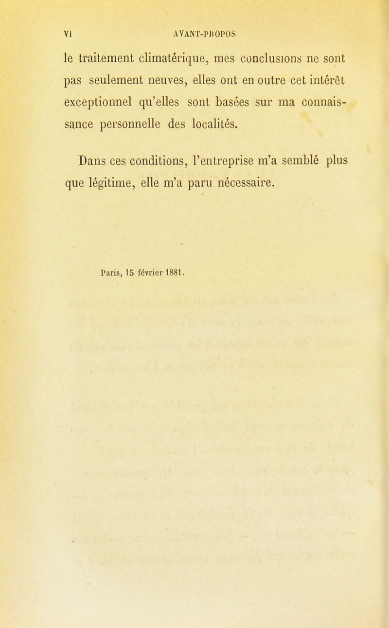 le traitement climatérique, mes conclusions ne sont pas seulement neuves, elles ont en outre cet intérêt exceptionnel qu'elles sont basées sur ma connais- sance personnelle des localités. Dans ces conditions, l'entreprise m'a semblé plus que légitime, elle m'a paru nécessaire. Paris, 15 février 1881.