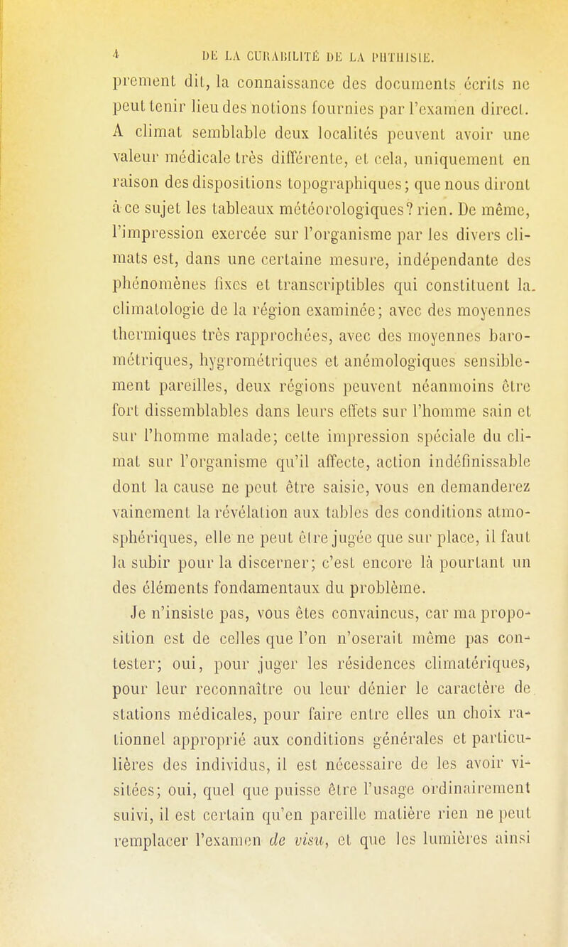 prement dil, la connaissance des documenls écrits ne peut tenir lieu des notions fournies par l'examen direct. A climat semblable deux localités peuvent avoir une valeur médicale très différente, et cela, uniquement en raison des dispositions topographiques; que nous diront à ce sujet les tableaux météorologiques? rien. De même, l'impression exercée sur l'organisme par les divers cli- mats est, dans une certaine mesure, indépendante des phénomènes fixes et transcriptibles qui constituent la. climatologie de la région examinée; avec des moyennes thermiques très rapprochées, avec des moyennes baro- métriques, hygrométriques et anémologiques sensible- ment pareilles, deux régions peuvent néanmoins être fort dissemblables dans leurs effets sur l'homme sain et sur l'homme malade; cette impression spéciale du cli- mat sur l'organisme qu'il affecte, action indéfinissable dont la cause ne peut être saisie, vous en demanderez vainement la révélation aux tables des conditions atmo- sphériques, elle ne pent éire jugée que sur place, il faut la subir pour la discerner; c'est encore là pourtant un des éléments fondamentaux du problème. Je n'insiste pas, vous êtes convaincus, car ma propo- sition est de celles que l'on n'oserait même pas con- tester; oui, pour juger les résidences climatériques, pour leur reconnaître ou leur dénier le caractère de stations médicales, pour faire entre elles un choix ra- tionnel approprié aux conditions générales et particu- lières des individus, il est nécessaire de les avoir vi- sitées; oui, quel que puisse être l'usage ordinairement suivi, il est certain qu'en pareille matière rien ne peut remplacer l'examen de visu, et que les lumières ainsi