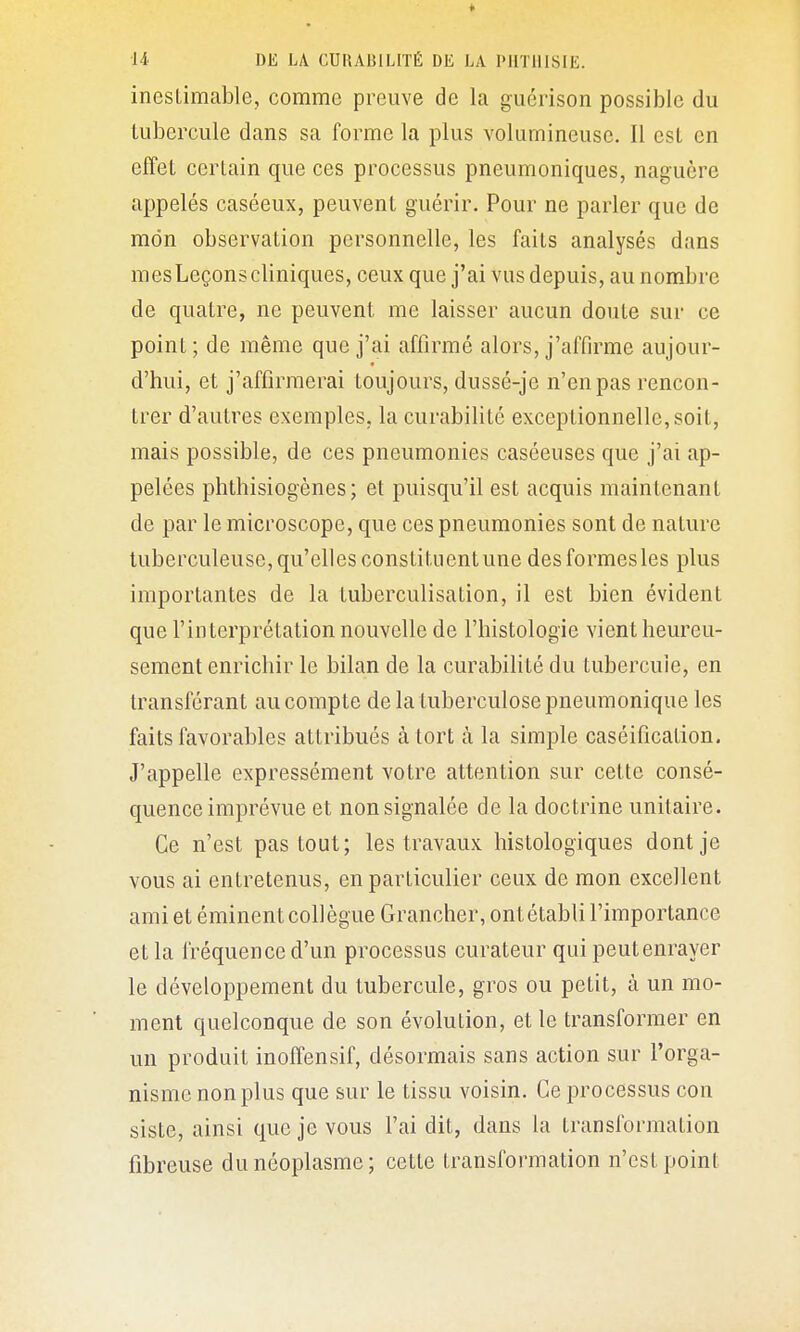 inestimable, comme preuve de la guérison possible du tubercule dans sa forme la plus volumineuse. Il est en effet certain que ces processus pneumoniques, naguère appelés caséeux, peuvent guérir. Pour ne parler que de mon observation personnelle, les faits analysés dans mesLeçonscliniques, ceux que j'ai vus depuis, au nombre de quatre, ne peuvent me laisser aucun doute sur ce point; de même que j'ai affirmé alors, j'affirme aujour- d'hui, et j'affirmerai toujours, dussé-je n'en pas rencon- trer d'autres exemples, la curabilité exceptionnelle, soit, mais possible, de ces pneumonies caséeuses que j'ai ap- pelées phthisiogènes ; et puisqu'il est acquis maintenant de par le microscope, que ces pneumonies sont de nature tuberculeuse, qu'elles constituent une desformesles plus importantes de la tuberculisation, il est bien évident que l'interprétation nouvelle de l'histologie vient heureu- sement enrichir le bilan de la curabilité du tubercule, en transférant au compte de la tuberculose pneumonique les faits favorables attribués à tort à la simple caséification. J'appelle expressément votre attention sur cette consé- quence imprévue et non signalée de la doctrine unitaire. Ce n'est pas tout; les travaux histologiques dont je vous ai entretenus, en particulier ceux de mon excellent ami et éminent collègue Grancher, ontétabli l'importance et la fréquence d'un processus curateur qui peutenrayer le développement du tubercule, gros ou petit, à un mo- ment quelconque de son évolution, et le transformer en un produit inoffensif, désormais sans action sur l'orga- nisme non plus que sur le tissu voisin. Ce processus con siste, ainsi que je vous l'ai dit, dans la transformation fibreuse du néoplasme; cette transfoi'mation n'est point