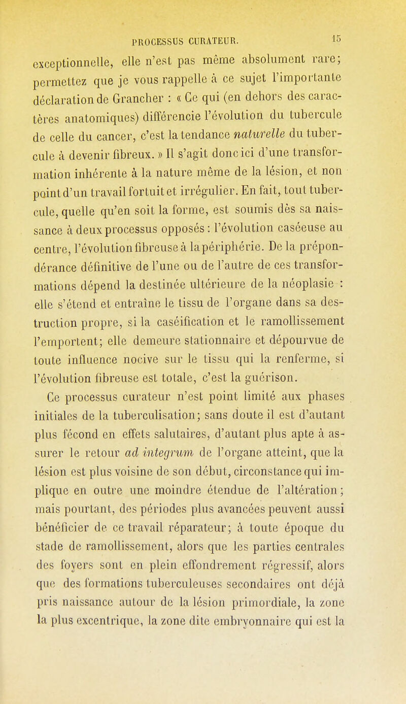 exceptionnelle, elle n'est pas môme absolument rare; permettez que je vous rappelle à ce sujet l'importante déclaration de Grancher : « Ce qui (en dehors des carac- tères anatomiques) différencie l'évolution du tubercule de celle du cancer, c'est la tendance naturelle du tuber- cule à devenir fibreux. » Il s'agit donc ici d'une transfor- mation inhérente à la nature même de la lésion, et non point d'un travail fortuit et irrégulier. En fait, tout tuber- cule, quelle qu'en soit la forme, est soumis dès sa nais- sance à deux processus opposés: l'évolution caséeuse au centre, l'évolutiontibreuse à la périphérie. De la prépon- dérance définitive de l'une ou de l'autre de ces transfor- mations dépend la destinée ultérieure de la néoplasie : elle s'étend et entraîne le tissu de l'organe dans sa des- truction propre, si la caséification et le ramollissement l'emportent; elle demeure stationnaire et dépourvue de toute influence nocive sur le tissu qui la renferme, si l'évolution fibreuse est totale, c'est la guérison. Ce processus curateur n'est point limité aux phases initiales de la tuberculisation; sans doute il est d'autant plus fécond en effets salutaires, d'autant plus apte à as- surer le retour ad integrum de l'organe atteint, que la lésion est plus voisine de son début, circonstance qui im- plique en outre une moindre étendue de l'altération ; mais pourtant, des périodes plus avancées peuvent aussi bénéficier de ce travail réparateur; à toute époque du stade de ramollissement, alors que les parties centrales des foyers sont en plein effondrement régressif, alors que des formations tuberculeuses secondaires ont déjà pris naissance autour de la lésion primordiale, la zone la plus excentrique, la zone dite embryonnaire qui est la