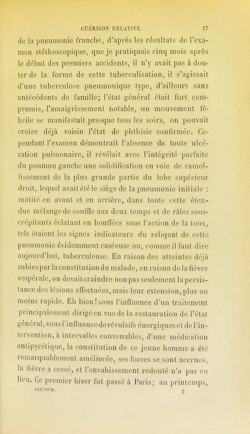 de la pneumonie franche, d'après les résultats de l'exa- men stéthoscopique, que je pratiquais cinq mois après le début des premiers accidents, il n'y avait pas à dou- ter de la forme de cette tuberculisation, il s'agissait d'une tuberculose pneumonique type, d'ailleurs sans antécédents de famille; l'état général était fort com- promis, l'amaigrissement notable, un mouvement fé- brile se manifestait presque tous les soirs, on pouvait croire déjà voisin l'état de phthisie confirmée. Ce- pendant l'examen démontrait l'absence de toute ulcé- ration pulmonaire, il révélait avec l'intégrité parfaite du poumon gauche une solidification en voie de ramol- lissement de la plus grande partie du lobe supérieur droit, lequel avait été le siège de la pneumonie initiale : matité en avant et en arrière, dans toute cette éten- due mélange de souffle aux deux temps et de râles sous- crépitants éclatant en bouffées sous l'action de la toux, tels étaient les signes indicateurs du rehquat de cette pneumonie évidemment caséeuse ou, comme il faut dire aujourd'hui, tuberculeuse. En raison des atteintes déjà subiespar la constitution du malade, en raison de la fièvre vespérale, on devait craindre nonpas seulement la persis- tance des lésions effectuées, mais leur extension, plus ou moins rapide. Eh bien!sous l'influence d'un traitement principalement dirigé en vue de la restauration de l'étal général, sous l'influence de révulsifs énergiques et de l'in- tervention, à intervalles convenables, d'une médication antipyrétique, la constitution de ce jeune homme a été remarquablement améliorée, ses forces se sont accrues, la fièvre a cessé, et l'envahissement redouté n'a pas eu lieu. Ce premier hiver fut passé à Paris; au printemps, JACCOUD. o>