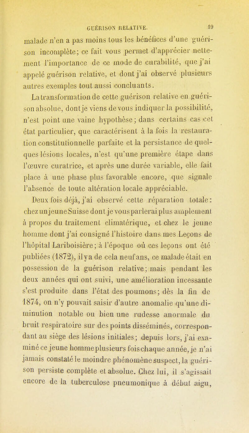 malade n'en a pas moins tous les bénéfices d'une yiiéri- son incomplète; ce fait vous permet d'apprécier nette- ment l'importance de ce mode de curabilité, que j'ai appelé guérison relative, et dont j'ai observé plusieurs autres exemples tout aussi concluants. La transformation de cette guérison relative en guéri- son absolue, dont je viens devons indiquer la possibilité, n'est point une vaine hypothèse ; dans certains cas cet état particulier, que caractérisent à la fois la restaura- tion constitutionnelle parfaite et la persistance de quel- ques lésions locales, n'est qu'une première étape dans l'œuvre curatrice, et après une durée variable, elle fait place à une phase plus favorable encore, que signale l'absence de toute altération locale appréciable. Deux fois déjà, j'ai observé cette réparation totale: chez un jeune Suisse dont je vous parlerai plus amplement à propos du traitement climalérique, et chez le jeune homme dont j'ai consigné l'histoire dans mes Leçons de l'hôpital Lariboisière; à l'époque où ces leçons ont été publiées (i872), ilya de cela neuf ans, ce malade était en possession de la guérison relative; mais pendant les deux années qui ont suivi, une amélioration incessante s'est produite dans l'état des poumons; dès la fin de 1874, on n'y pouvait saisir d'autre anomalie qu'une di- minution notable ou bien une rudesse anormale du bruit respiratoire sur des points disséminés, correspon- dant au siège des lésions initiales; depuis lors, j'ai exa- miné ce jeune homme plusieurs fois chaque année, je n'ai jamais constaté le moindre phénomèncsuspect,la guéri- son persiste complète et absolue. Chez lui, il s'agissait encore de la tuberculose pneumoniqiie à début aigu,