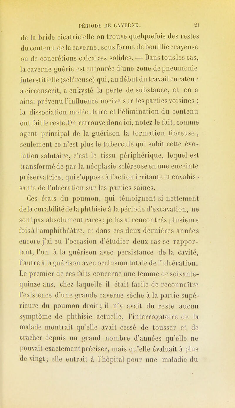 de la bride cicatricielle on trouve quelquefois des restes ducontenu delà caverne, sous forme de bouillie crayeuse ou de concrétions calcaires solides. — Dans tous les cas, la caverne guérie est entourée d'une zone de pneumonie interstitielle (scléreuse) qui, au début du travail curateur a circonscrit, a enkysté la perle de substance, et en a ainsi prévenu l'influence nocive sur les parties voisines ; la dissociation moléculaire et l'élimination du contenu ont fait le reste. On retrouve donc ici, notez le fait, comme agent principal de la guérison la formation fibreuse ; seulement ce n'est plus le tubercule qui subit cette évo- lution salutaire, c'est le tissu périphérique, lequel est transformé de par la néoplasie scléreuse en une enceinte préservatrice, qui s'oppose à l'action irritante et envahis •• santé de l'ulcération sur les parties saines. Ces états du poumon, qui témoignent si nettement delacurabilitédelaphthisie à la période d'excavation, ne sont pas absolument rares ; je les ai rencontrés plusieurs fois à l'amphithéâtre, et dans ces deux dernières années encore j'ai eu l'occasion d'étudier deux cas se rappor- tant, l'un à la guérison avec persistance de la cavité, l'autre àlaguérison avec occlusion totale de l'ulcération. Le premier de ces faits concerne une femme de soixante- quinze ans, chez laquelle il était facile de reconnaître l'existence d'une grande caverne sèche à la partie supé- rieure du poumon droit; il n'y avait du reste aucun symptôme de phlhisie actuelle, l'interrogatoire de la malade montrait qu'elle avait cessé de tousser et de cracher depuis un grand nombre d'années qu'elle ne pouvait exactement préciser, mais qu'elle évaluait à plus de vingt; elle entrait à l'hôpital pour une maladie du