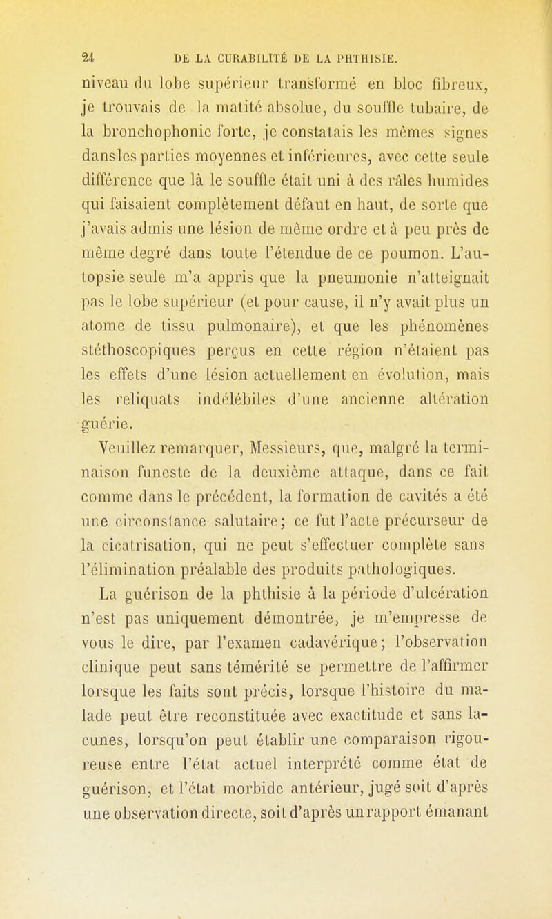 niveau du lobe supérieur transformé en bloc fibreux, je trouvais de la nullité absolue, du souffle tubaire, de la bronchophonie forte, je constatais les mêmes signes dansles parties moyennes et inférieures, avec cette seule différence que là le souffle était uni à des râles humides qui faisaient complètement défaut en haut, de sorte que j'avais admis une lésion de même ordre et à peu près de même degré dans toute l'étendue de ce poumon. L'au- topsie seule m'a appris que la pneumonie n'atteignait pas le lobe supérieur (et pour cause, il n'y avait plus un atome de tissu pulmonaire), et que les phénomènes stéthoscopiqiies perçus en cette région n'étaient pas les effets d'une lésion actuellement en évolution, mais les reliquats indélébiles d'une ancienne altération guérie. Veuillez remarquer. Messieurs, que, malgré la termi- naison funeste de la deuxième attaque, dans ce fait comme dans le précédent, la formation de cavités a été une circonstance salutaire; ce fut l'acte précurseur de la cicatrisation, qui ne peut s'effectuer complète sans l'élimination préalable des produits pathologiques. La guérison de la phthisie à la période d'ulcération n'est pas uniquement démontrée, je m'empresse de vous le dire, par l'examen cadavérique; l'observation clinique peut sans témérité se permettre de l'affirmer lorsque les faits sont précis, lorsque l'histoire du ma- lade peut être reconstituée avec exactitude et sans la- cunes, lorsqu'on peut établir une comparaison rigou- reuse entre l'état actuel interprété comme état de guérison, et l'état morbide antérieur, jugé soit d'après une observation directe, soit d'après un rapport émanant